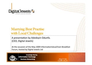 Marrying Best Practise 
with Local Challenges
A presenta*on by Adedoyin Odunfa.  
(CEO, Digital Jewels)  

At the occasion of the May 2009 Informa*onValueChain Breakfast 
Forum, hosted by Digital Jewels Ltd
 