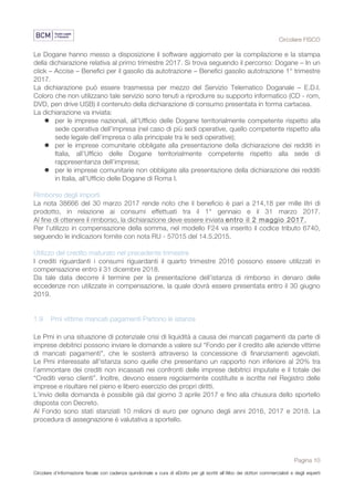 Circolare FISCO
Pagina 10
Circolare d’informazione fiscale con cadenza quindicinale a cura di eDotto per gli iscritti all’Albo dei dottori commercialisti e degli esperti
contabili di Perugia
Le Dogane hanno messo a disposizione il software aggiornato per la compilazione e la stampa
della dichiarazione relativa al primo trimestre 2017. Si trova seguendo il percorso: Dogane – In un
click – Accise – Benefici per il gasolio da autotrazione – Benefici gasolio autotrazione 1° trimestre
2017.
La dichiarazione può essere trasmessa per mezzo del Servizio Telematico Doganale – E.D.I.
Coloro che non utilizzano tale servizio sono tenuti a riprodurre su supporto informatico (CD - rom,
DVD, pen drive USB) il contenuto della dichiarazione di consumo presentata in forma cartacea.
La dichiarazione va inviata:
l per le imprese nazionali, all’Ufficio delle Dogane territorialmente competente rispetto alla
sede operativa dell’impresa (nel caso di più sedi operative, quello competente rispetto alla
sede legale dell’impresa o alla principale tra le sedi operative);
l per le imprese comunitarie obbligate alla presentazione della dichiarazione dei redditi in
Italia, all’Ufficio delle Dogane territorialmente competente rispetto alla sede di
rappresentanza dell’impresa;
l per le imprese comunitarie non obbligate alla presentazione della dichiarazione dei redditi
in Italia, all’Ufficio delle Dogane di Roma I.
Rimborso degli importi
La nota 38666 del 30 marzo 2017 rende noto che il beneficio è pari a 214,18 per mille litri di
prodotto, in relazione ai consumi effettuati tra il 1° gennaio e il 31 marzo 2017.
Al fine di ottenere il rimborso, la dichiarazione deve essere inviata entro il 2 maggio 2017.
Per l’utilizzo in compensazione della somma, nel modello F24 va inserito il codice tributo 6740,
seguendo le indicazioni fornite con nota RU - 57015 del 14.5.2015.
Utilizzo del credito maturato nel precedente trimestre
I crediti riguardanti i consumi riguardanti il quarto trimestre 2016 possono essere utilizzati in
compensazione entro il 31 dicembre 2018.
Da tale data decorre il termine per la presentazione dell’istanza di rimborso in denaro delle
eccedenze non utilizzate in compensazione, la quale dovrà essere presentata entro il 30 giugno
2019.
1.9 Pmi vittime mancati pagamenti Partono le istanze
Le Pmi in una situazione di potenziale crisi di liquidità a causa dei mancati pagamenti da parte di
imprese debitrici possono inviare le domande a valere sul “Fondo per il credito alle aziende vittime
di mancati pagamenti”, che le sosterrà attraverso la concessione di finanziamenti agevolati.
Le Pmi interessate all'istanza sono quelle che presentano un rapporto non inferiore al 20% tra
l’ammontare dei crediti non incassati nei confronti delle imprese debitrici imputate e il totale dei
“Crediti verso clienti”. Inoltre, devono essere regolarmente costituite e iscritte nel Registro delle
imprese e risultare nel pieno e libero esercizio dei propri diritti.
L'invio della domanda è possibile già dal giorno 3 aprile 2017 e fino alla chiusura dello sportello
disposta con Decreto.
Al Fondo sono stati stanziati 10 milioni di euro per ognuno degli anni 2016, 2017 e 2018. La
procedura di assegnazione è valutativa a sportello.
 