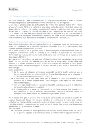 Circolare FISCO
Pagina 11
Circolare d’informazione fiscale con cadenza quindicinale a cura di eDotto per gli iscritti all’Albo dei dottori commercialisti e degli esperti
contabili di Perugia
1.10 Dichiarazioni Visto di conformità Prima circolare-guida
Dal tavolo tecnico tra l'agenzia delle Entrate e la Consulta Nazionale dei Caf, arriva la circolare
fiume (320 pagine) sulla dichiarazione dei redditi, pubblicata sul sito dell'Agenzia.
È una vera e propria guida alla dichiarazione dei redditi delle persone fisiche 2017, relativa
all’anno d’imposta 2016: una trattazione sistematica delle disposizioni riguardanti spese che
danno diritto a deduzioni dal reddito, a detrazioni d’imposta, crediti d’imposta e altri elementi
rilevanti per la compilazione della dichiarazione e per l’apposizione del visto di conformità.
Il documento, che sarà aggiornato annualmente, prende a modello la guida che da tempo la
Consulta dei Caf predispone annualmente a beneficio dei propri addetti per l’apposizione del
visto di conformità sulle dichiarazioni dei redditi da presentare con il modello 730.
Deduzioni/detrazioni Irpef: tra istruzioni, chiarimenti ed esempi
Sugli interventi di recupero del patrimonio edilizio: tra le precisazioni, quella sul convivente more
uxorio del proprietario; tra gli esempi il caso in cui l’immobile su cui sono stati effettuati degli
interventi agevolati venga venduto o donato.
Per le spese sostenute dal 1° gennaio 2016, la detrazione spetta al convivente more uxorio del
proprietario dell’immobile anche in assenza di un contratto di comodato. La disponibilità
dell’immobile da parte del convivente risulta, infatti, insita nella convivenza che si esplica ai sensi
della legge n. 76/2016.
Nel caso in cui l’immobile su cui sono stati effettuati degli interventi agevolati venga venduto o
donato, in mancanza di uno specifico accordo nell’atto di trasferimento, la detrazione non
utilizzata può essere mantenuta in capo al venditore tramite una semplice scrittura privata
autenticata, firmata da entrambe le parti, in cui si dà atto che questo accordo esisteva fin dalla
data del rogito.
Spese scolastiche:
l tra le spese di istruzione universitaria agevolabili rientrano quelle sostenute per la
frequenza degli Istituti tecnici superiori (poiché assimilabili alle spese per la frequenza di
corsi universitari) e per i relativi canoni di locazione;
l la detrazione pari al 19% delle spese per la frequenza scolastica si estende ai costi
sostenuti per la mensa e copre anche i servizi integrativi come il pre e il post scuola e
l’assistenza al pasto;
l non sono agevolabili i costi per il servizio di trasporto scolastico, in quanto si tratta di un
servizio alternativo al trasporto pubblico;
l si possono detrarre le spese per gite scolastiche, per l’assicurazione della scuola e ogni
altro contributo scolastico finalizzato all’ampliamento dell’offerta formativa, come per
esempio corsi di lingua, teatro, etc, deliberato dagli organi d’istituto.
Per le spese delle gite si specifica che se le spese sono pagate alla scuola, i soggetti che
prestano l’assistenza fiscale non devono richiedere al contribuente la copia della delibera
scolastica che ha disposto tali versamenti; mentre, va chiesta, invece, nel caso in cui la spesa per
il servizio scolastico integrativo non sia sostenuta per il tramite della scuola, ma sia pagata a
soggetti terzi (ad es: all’agenzia di viaggio).
Altri chiarimenti:
l i contributi previdenziali versati per le badanti possono essere dedotti anche nel caso in
cui la persona addetta all’assistenza sia stata assunta tramite un’agenzia interinale e il
 