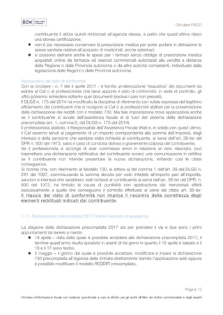 Circolare FISCO
Pagina 12
Circolare d’informazione fiscale con cadenza quindicinale a cura di eDotto per gli iscritti all’Albo dei dottori commercialisti e degli esperti
contabili di Perugia
contribuente li abbia quindi rimborsati all’agenzia stessa, a patto che quest’ultima rilasci
una idonea certificazione;
l non è più necessario conservare la prescrizione medica per poter portare in detrazione le
spese sanitarie relative all’acquisto di medicinali, anche veterinari;
l si possono detrarre anche le spese per i farmaci senza obbligo di prescrizione medica
acquistati online da farmacie ed esercizi commerciali autorizzati alla vendita a distanza
dalla Regione o dalla Provincia autonoma o da altre autorità competenti, individuate dalla
legislazione delle Regioni o delle Province autonome.
Apposizione del visto di conformità
Con la circolare - n. 7 del 4 aprile 2017 - è fornita un’elencazione “esaustiva” dei documenti da
esibire al Caf o al professionista che deve apporre il visto di conformità: in sede di controllo, gli
uffici potranno richiedere soltanto quei documenti (esclusi i casi non previsti).
Il DLGS n. 175 del 2014 ha modificato la disciplina di riferimento con tutela espressa del legittimo
affidamento dei contribuenti che si rivolgono ai Caf o ai professionisti abilitati per la presentazione
della dichiarazione dei redditi con il modello 730. Ma tale impostazione trova applicazione anche
se il contribuente si avvale dell’assistenza fiscale al di fuori del sistema della dichiarazione
precompilata (art. 1, comma 5, del DLGS n. 175 del 2014).
Il professionista abilitato, il Responsabile dell’Assistenza Fiscale (Raf) e, in solido con quest’ultimo,
il Caf saranno tenuti al pagamento di un importo corrispondente alla somma dell’imposta, degli
interessi e della sanzione che sarebbe stata richiesta al contribuente, ai sensi dell’art. 36-ter del
DPR n. 600 del 1973, salvo il caso di condotta dolosa o gravemente colposa del contribuente.
Se il professionista si accorge di aver commesso errori in relazione al visto rilasciato, può
trasmettere una dichiarazione rettificativa del contribuente ovvero una comunicazione in rettifica
se il contribuente non intende presentare la nuova dichiarazione, evitando così le citate
conseguenze.
Si ricorda che, con riferimento al Modello 730, la lettera a) del comma 1 dell'art. 39 del DLGS n.
241 del 1997, commisurando la somma dovuta per visto infedele all’importo pari all’imposta,
sanzioni e interessi che sarebbero stati richiesti al contribuente ai sensi dell’art. 36-ter del DPR. n.
600 del 1973, ha limitato le cause di punibilità con applicazione dei menzionati effetti
esclusivamente a quelle che conseguono il controllo effettuato ai sensi del citato art. 36-ter.
Il rilascio del visto di conformità non implica il riscontro della correttezza degli
elementi reddituali indicati dal contribuente.
1.11 Dichiarazione precompilata 2017 Online il servizio di assistenza
La stagione della dichiarazione precompilata 2017 sta per prendere il via e due sono i primi
appuntamenti da tenere a mente:
l 18 aprile – data dalla quale è possibile accedere alla dichiarazione precompilata 2017, il
termine quest'anno risulta spostato in avanti di tre giorni in quanto il 15 aprile è sabato e il
16 e il 17 sono festivi;
l 2 maggio – il giorno dal quale è possibile accettare, modificare e inviare la dichiarazione
730 precompilata all'Agenzia delle Entrate direttamente tramite l'applicazione web oppure
è possibile modificare il modello REDDITI precompilato.
 