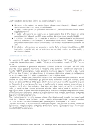 Circolare FISCO
Pagina 13
Circolare d’informazione fiscale con cadenza quindicinale a cura di eDotto per gli iscritti all’Albo dei dottori commercialisti e degli esperti
contabili di Perugia
Calendario
Le altre scadenze da ricordare relative alla precompilata 2017 sono:
l 30 giugno – ultimo giorno per versare il saldo e il primo acconto per i contribuenti con 730
senza sostituto d’imposta o con modello Redditi;
l 24 luglio – ultimo giorno per presentare il modello 730 precompilato direttamente tramite
l’applicazione web;
l 31 luglio – ultimo giorno per versare, con la maggiorazione dello 0,40%, il saldo e il primo
acconto per i contribuenti con 730 senza sostituto d’imposta o con modello Redditi;
l 2 ottobre – ultimo giorno per comunicare al sostituto d’imposta di non voler effettuare il
secondo o unico acconto dell’Irpef o di volerlo effettuare in misura inferiore; ultimo giorno
per presentare il modello Redditi precompilato e per inviare il modello Redditi correttivo del
730
l 25 ottobre – ultimo giorno per presentare, tramite Caf o professionista abilitato, un 730
integrativo, possibile solo se ne scaturisce un maggiore credito, un minor debito o
un’imposta invariata.
Gli interessati e le novità 2017
Dal prossimo 18 aprile, dunque, la dichiarazione precompilata 2017 sarà disponibile e
consultabile sia per chi presenta il modello 730 sia per chi presenta il modello REDDITI Persone
fisiche.
I lavoratori dipendenti e pensionati interessati possono accettare il modello 730 così come
proposto oppure possono modificarlo e integrarlo prima dell'invio. I contribuenti interessati al
modello REDDITI precompilato, invece, possono modificarlo oppure integrarlo e, poi, inviarlo
all'Agenzia delle Entrate. Il contribuente non è, comunque, obbligato a utilizzare la dichiarazione
dei redditi precompilata. Può, infatti, presentarla con le modalità ordinarie.
Da quest'anno il modello precompilato risulta più ricco e comprende molti più dati rispetto a quelli
presenti nel 2016. Molte informazioni già presenti sono aumentate come, per esempio, quelle
relative alle spese sanitarie (+34,6), grazie all'introduzione di nuove voci che riguardano le spese
per l'acquisto di farmaci presso farmacie e parafarmacie, le spese sanitarie sostenute per le
prestazioni degli ottici, degli psicologi, degli infermieri, delle ostetriche, dei tecnici sanitari di
radiologia medica e delle strutture autorizzate a fornire i servizi sanitari e non accreditate, a cui si
aggiungono anche le spese veterinarie e quelle per gli interventi di recupero del patrimonio edilizio
e di riqualificazione energetica effettuati sulle parti comuni degli immobili, comunicate all’Agenzia
dagli amministratori di condominio.
Altra novità di quest'anno è che possono utilizzare l’applicazione online anche coloro per i quali
non è disponibile una “vera” dichiarazione precompilata, ad esempio l’erede che deve provvedere
per conto del de cuius o il contribuente per il quale l’Agenzia non dispone di alcun dato.
Una volta visualizzata la dichiarazione dei redditi precompilata sarà possibile accettare, modificare
e poi inviare il 730 precompilato all'Agenzia direttamente tramite l'applicazione web e modificare il
modello REDDITI precompilato.
 