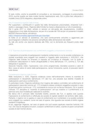 Circolare FISCO
Pagina 14
Circolare d’informazione fiscale con cadenza quindicinale a cura di eDotto per gli iscritti all’Albo dei dottori commercialisti e degli esperti
contabili di Perugia
Vi sarà, inoltre, anche la possibilità di consultare e, se necessario, correggere la precompilata
2016, purché questa sia stata inviata tramite l’applicazione web. Ciò si potrà fare utilizzando il
modello Unico 2016 integrativo, disponibile online.
Sito di assistenza Agenzia delle Entrate
Per supportare i contribuenti in queste fasi della dichiarazione precompilata, chiarendo tutti i
dubbi e i passaggi chiave, l'Agenzia delle Entrate ha messo a disposizione un sito di assistenza.
Dal 4 aprile 2017 è, infatti, entrato in servizio un sito-guida alla visualizzazione, modifica,
integrazione e invio della dichiarazione, sia per chi si avvale del 730 sia per chi presenta il modello
REDDITI Persone fisiche, all'indirizzo:
https://infoprecompilata.agenziaentrate.gov.it/portale/
Si tratta di un servizio di assistenza, che sarà continuamente arricchito e aggiornato per
accompagnare il cittadino nel percorso semplificato della dichiarazione dei redditi.
Su tale sito anche una sezione dedicata alle FAQ, con le domande più frequenti poste dagli
utenti.
1.12 Scambio di partecipazioni con conferimento soggetto a imposizione ordinaria
L'operazione di scambio di partecipazioni mediante conferimento in cui la società conferitaria e la
società scambiata sono soggetti non residenti è l'oggetto della risoluzione n. 43/E/2017, che
l'Agenzia delle Entrate ha emanato in risposta ad un'istanza di interpello, con la quale si
chiedevano delucidazioni in merito all’applicabilità o meno dell’articolo 177, comma 2, Tuir alla
fattispecie in questione.
Secondo l'istante, infatti, l’operazione, così come programmata, dovrebbe avvenire a valori di
libro, ossia al valore di carico della partecipazione, senza l’emersione, quindi, di plusvalori latenti
sulla stessa.
Considerazioni Agenzia delle Entrate
Nella risoluzione n. 43/E, l'Agenzia evidenzia come nell’ordinamento interno lo scambio di
partecipazioni è disciplinato dall'articolo 177 del Tuir, che prevede due distinte modalità di
realizzazione: permuta e conferimento.
In particolare modo, l'Agenzia sottolinea che il regime del realizzo controllato nel conferimento di
partecipazioni (secondo comma art. 177) richiede le stesse condizioni soggettive previste in caso
di permuta (primo comma art. 177), nonostante la norma non ne faccia menzione. Ciò in quanto
l’articolo 177 disciplina lo “scambio di partecipazioni” nel suo insieme e il conferimento e la
permuta sono due modalità per realizzare lo scambio.
Ne deriva che il principio della neutralità indotta, previsto dal Tuir, si applica solo quando
l'operazione di conferimento è effettuata da società di capitali residenti nel territorio dello stato.
Pertanto, il regime non si applica in caso di conferimento se il conferitario o la società conferita
sono soggetti non residenti, come nel caso di specie, che riguarda due società di diritto inglese
residenti in Inghilterra.
In più, aggiunge l'Agenzia, nel caso di specie non può essere applicato neanche l’articolo 178
Tuir, che reca la disciplina di fusioni, scissioni conferimenti di attivo, scambi di azioni concernenti
società di stati membri diversi.
 