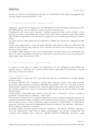Circolare FISCO
Pagina 15
Circolare d’informazione fiscale con cadenza quindicinale a cura di eDotto per gli iscritti all’Albo dei dottori commercialisti e degli esperti
contabili di Perugia
Dunque, lo scambio di partecipazioni azionarie con conferimento deve essere assoggettato alle
ordinarie regole impositive (articolo 9, Tuir).
1.13 Interessi di mora per ritardato pagamento Riduzione
Variazione, a partire dal 15 maggio 2017, per gli interessi di mora che passano dall’attuale 4,13%
al 3,50% annuo, con una riduzione, quindi, di 0,63 punti percentuali.
L’applicazione del nuovo tasso riguarda il ritardato pagamento delle somme iscritte a ruolo
(escluse le sanzioni e gli interessi); per quelle versate oltre il limite di sessanta giorni dalla notifica
della cartella di pagamento e fino alla data del pagamento vanno applicati gli interessi di mora in
parola.
La nuova misura è stata fissata dal provvedimento n. 66826 del 4 aprile 2017 dell’agenzia delle
Entrate.
Il tasso viene determinato in base alla stima effettuata dalla Banca d’Italia con riferimento alla
media dei tassi bancari attivi nell’anno 2016; secondo tale stima l’Amministrazione ha posto la
misura al 3,50 per cento.
La modifica degli interessi di mora non ha ripercussioni sul tasso dovuto dai contribuenti che,
entro il 21 aprile, presentano domanda per rateizzare le somme dovute in caso di rottamazione
delle cartelle, tasso che è pari al 4,50%.
1.14 Studi di settore con Gerico, Parametri e correttivi
In materia di studi settore si registra la pubblicazione sul sito dell’agenzia delle Entrate dei
software Gerico e Parametri 2017; inoltre la Commissione degli esperti ha promosso i correttivi
anticrisi per 193 studi di settore.
Gerico e Parametri 2017
I software Gerico e Parametri 2017 sono stati resi noti con una settimana di anticipo rispetto
all’anno scorso.
Il software GERICO 2017 consente il calcolo della congruità, tenuto conto della normalità
economica, della coerenza economica e dell'effetto dei correttivi "crisi", per i 193 studi di settore
applicabili per il periodo d'imposta 2016. L’agenzia delle Entrate avvisa che il software tiene conto
dei correttivi anticrisi per i quali la Commissione degli Esperti per gli studi di settore ha dato
parere positivo.
L’applicazione è disponibile nella sezione Cosa devi fare > Dichiarare > Studi di settore e
parametri > Studi di settore > Software > Gerico 2017.
Con il prodotto Parametri 2017 è possibile determinare i ricavi o compensi realizzabili da parte dei
contribuenti esercenti attività d'impresa o arti e professioni per le quali non risultano approvati gli
studi di settore ovvero, anche se approvati, vigono condizioni di inapplicabilità non estensibili ai
parametri. Il software Parametri è raggiungibile attraverso la sezione Cosa devi fare > Dichiarare >
Studi di settore e parametri > Parametri.
Dovrebbe trattarsi, secondo quanto contenuto nell’articolo 7-bis del DL 193/2016, dell’ultimo
anno per l’applicazione degli studi di settore accompagnati dai correttivi congiunturali. Dal
prossimo anno vedranno luce i nuovi Isa, Indicatori Sintetici di Affidabilità, attraverso i quali
 