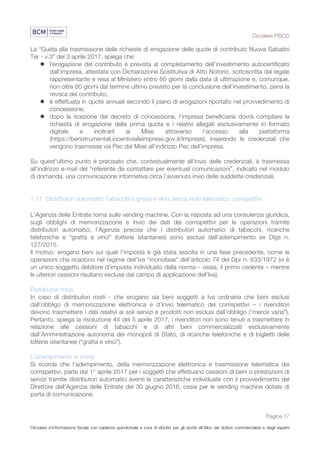 Circolare FISCO
Pagina 17
Circolare d’informazione fiscale con cadenza quindicinale a cura di eDotto per gli iscritti all’Albo dei dottori commercialisti e degli esperti
contabili di Perugia
La “Guida alla trasmissione delle richieste di erogazione delle quote di contributo Nuova Sabatini
Ter - v.3” del 3 aprile 2017, spiega che:
l l'erogazione del contributo è prevista al completamento dell’investimento autocertificato
dall’impresa, attestata con Dichiarazione Sostitutiva di Atto Notorio, sottoscritta dal legale
rappresentante e resa al Ministero entro 60 giorni dalla data di ultimazione e, comunque,
non oltre 60 giorni dal termine ultimo previsto per la conclusione dell’investimento, pena la
revoca del contributo;
l è effettuata in quote annuali secondo il piano di erogazioni riportato nel provvedimento di
concessione;
l dopo la ricezione del decreto di concessione, l’impresa beneficiaria dovrà compilare la
richiesta di erogazione della prima quota e i relativi allegati esclusivamente in formato
digitale e inoltrarli al Mise attraverso l’accesso alla piattaforma
(https://benistrumentali.incentivialleimprese.gov.it/Imprese), inserendo le credenziali che
vengono trasmesse via Pec dal Mise all’indirizzo Pec dell’impresa.
Su quest'ultimo punto è precisato che, contestualmente all'invio delle credenziali, è trasmessa
all’indirizzo e-mail del “referente da contattare per eventuali comunicazioni”, indicato nel modulo
di domanda, una comunicazione informativa circa l’avvenuto invio delle suddette credenziali.
1.17 Distributori automatici Tabacchi e gratta e vinci senza invio telematico corrispettivi
L’Agenzia delle Entrate torna sulle vending machine. Con la risposta ad una consulenza giuridica,
sugli obblighi di memorizzazione e invio dei dati dei corrispettivi per le operazioni tramite
distributori automatici, l'Agenzia precisa che i distributori automatici di tabacchi, ricariche
telefoniche e “gratta e vinci” (lotterie istantanee) sono esclusi dall’adempimento ex Dlgs n.
127/2015.
Il motivo: erogano beni sui quali l’imposta è già stata assolta in una fase precedente, come le
operazioni che ricadono nel regime dell’Iva “monofase” dell’articolo 74 del Dpr n. 633/1972 (vi è
un unico soggetto debitore d’imposta individuato dalla norma – ossia, il primo cedente – mentre
le ulteriori cessioni risultano escluse dal campo di applicazione dell’Iva).
Distributori misti
In caso di distributori misti - che erogano sia beni soggetti a Iva ordinaria che beni esclusi
dall’obbligo di memorizzazione elettronica e d’invio telematico dei corrispettivi – i rivenditori
devono trasmettere i dati relativi ai soli servizi e prodotti non esclusi dall’obbligo (“merce varia”).
Pertanto, spiega la risoluzione 44 del 5 aprile 2017, i rivenditori non sono tenuti a trasmettere in
relazione alle cessioni di tabacchi e di altri beni commercializzati esclusivamente
dall’Amministrazione autonoma dei monopoli di Stato, di ricariche telefoniche e di biglietti delle
lotterie istantanee (“gratta e vinci”).
L'adempimento in breve
Si ricorda che l'adempimento, della memorizzazione elettronica e trasmissione telematica dei
corrispettivi, parte dal 1° aprile 2017 per i soggetti che effettuano cessioni di beni o prestazioni di
servizi tramite distributori automatici aventi le caratteristiche individuate con il provvedimento del
Direttore dell’Agenzia delle Entrate del 30 giugno 2016, ossia per le vending machine dotate di
porta di comunicazione.
 