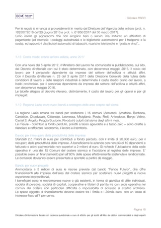 Circolare FISCO
Pagina 18
Circolare d’informazione fiscale con cadenza quindicinale a cura di eDotto per gli iscritti all’Albo dei dottori commercialisti e degli esperti
contabili di Perugia
Per le regole si rimanda ai provvedimenti in merito del Direttore dell’Agenzia delle entrate (prot. n.
102807/2016 del 30 giugno 2016 e prot. n. 61936/2017 del 30 marzo 2017).
Sono esenti gli apparecchi che non erogano beni o servizi, ma soltanto un attestato di
pagamento (ad esempio i pedaggi autostradali e le biglietterie automatiche per il trasporto e la
sosta), ed appunto i distributori automatici di tabacchi, ricariche telefoniche e “gratta e vinci”..
1.18 Costo medio orario settore edilizia, anno 2017
Con una news del 5 aprile 2017, il Ministero del Lavoro ha comunicato la pubblicazione, sul sito,
del Decreto direttoriale con cui è stato determinato, con decorrenza maggio 2016, il costo del
lavoro per il personale dipendente da imprese del settore dell’edilizia e attività affini.
Con il Decreto direttoriale n. 23 del 3 aprile 2017 della Direzione Generale della tutela delle
condizioni di lavoro e delle relazioni industriali è determinato il costo medio orario del lavoro, a
livello provinciale, per il personale dipendente da imprese del settore dell'edilizia e attività affini,
con decorrenza maggio 2016.
Le tabelle allegate al decreto rilevano, distintamente, il costo del lavoro per gli operai e per gli
impiegati.
1.19 Regione Lazio avvia nuovi bandi a sostegno delle aree colpite dal sisma
La regione Lazio emana tre bandi per sostenere i 15 comuni (Accumoli, Amatrice, Borbona,
Cantalice, Cittaducale, Cittareale, Leonessa, Micigliano, Posta, Rieti, Antrodoco, Borgo Velino,
Castel S. Angelo, Poggio Bustone, Rivodutri) colpiti dal sisma degli ultimi mesi.
Le misure - contributi a fondo perduto, prestiti a tasso agevolato e a tasso zero – sono dirette a
rilanciare e rafforzare l’economia, il lavoro e il territorio.
Bando per il recupero della produttività delle imprese
Stanziati 2,5 milioni di euro per contributi a fondo perduto, con il limite di 20.000 euro, per il
recupero della produttività delle imprese. A beneficiarne le aziende con non più di 10 dipendenti e
fatturato e attivo patrimoniale non superiori a 2 milioni di euro. Si richiede l’ubicazione della sede
operativa in uno dei 15 Comuni del cratere sismico e l’iscrizione al registro delle imprese. E’
possibile avere un finanziamento pari all’80% delle spese effettivamente sostenute e rendicontate.
Le domande dovranno essere presentate a sportello a partire da maggio.
Bando per nuovi progetti
Ammontano a 5 milioni di euro le risorse previste dal bando “Fondo Futuro”, che offre
finanziamenti alle imprese dell’area del cratere sismico per sostenere nuovi progetti e nuove
esperienze imprenditoriali.
I beneficiari sono le microimprese nuove o già esistenti, in forma di giuridica di ditte individuali,
società di persone, società di capitali, cooperative e titolari di partita iva con sede operativa nei
comuni del cratere con particolari difficoltà o impossibilità di accesso al credito ordinario.
Le spese oggetto di finanziamento devono essere tra i 5mila e i 25mila euro, con un tasso di
interesse fisso all’1 per cento.
 