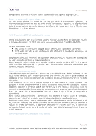 Circolare FISCO
Pagina 19
Circolare d’informazione fiscale con cadenza quindicinale a cura di eDotto per gli iscritti all’Albo dei dottori commercialisti e degli esperti
contabili di Perugia
Sarà possibile accedere all’iniziativa tramite sportello dedicato a partire da giugno 2017.
Bando per esigenze di liquidità delle imprese
Un altro avviso stanzia 3,5 milioni da utilizzare per forme di finanziamento agevolato. Le
microimprese già esistenti alla data del primo evento sismico del 24 agosto 2016 e operative alla
data di presentazione domanda possono beneficiare del tasso zero fino a 10mila euro.
Il bando sarà pubblicato a breve.
1.20 Spesometro 2016 Ultimo alla vecchia maniera
Ultimo appuntamento con lo spesometro “vecchia maniera”, quello riferito alle operazioni rilevanti
ai fini Iva poste in essere nel 2016, così come concepito dall'articolo 21 del Dl n. 78/2010.
Le date da ricordare sono:
l il 10 aprile per i contribuenti, soggetti passivi ai fini Iva, con liquidazione Iva mensile
l il 20 aprile per tutti gli altri contribuenti, che effettuano le liquidazioni periodiche Iva
trimestralmente.
Dal prossimo anno, con riferimento alle operazioni effettuate nel 2017 rilevanti ai fini dell'Imposta
sul valore aggiunto, cambierà la frequenza dell’invio.
Infatti, a seguito delle modifiche apportate alla disciplina istitutiva dal Dl n. 193/2016, a partire
dalle operazioni effettuate dal 1° gennaio 2017, l'adempimento cambierà radicalmente per
contenuti, modalità e frequenza.
Ultimo invio con le vecchie regole
Con riferimento allo spesometro 2017, relativo alle operazioni Iva 2016, la comunicazione dei dati
deve essere effettuata con il modello polivalente, che contiene una serie di quadri destinati ad
accogliere le varie tipologie di operazioni. La spedizione deve avvenire esclusivamente in modalità
telematica.
Sono interessati all'invio tutti i soggetti passivi ai fini dell'Imposta sul valore aggiunto, che
pongono in essere operazioni rilevanti ai fini Iva, ossia quelle operazioni che possiedono i requisiti
soggettivi, oggettivi e territoriali stabiliti dal Dpr 633/72 e che risultano rilevanti non solo tra
soggetti Iva (operazioni B2B), ma anche tra un soggetto Iva e un consumatore finale (operazioni
B2C). Per tale motivo le fatture devono sempre indicare il codice fiscale di cessionario e
committente.
Sono esclusi dall'adempimento i contribuenti che adottano il regime fiscale di vantaggio,
cosiddetto dei “minimi” o il forfetario, le amministrazioni pubbliche e quelle autonome.
Per quanto riguarda i dati che non vanno inseriti nel modello polivalente, perchè non rilevanti ai fini
Iva, si devono ricordare, oltre alle esportazioni e alle importazioni, anche le operazioni effettuate e
ricevute in ambito comunitario, le operazioni effettuate con soggetti black list, gli acquisti di
carburante effettuati tramite carta di credito oltre che i dati relativi ai passaggi interni di beni tra
attività separate.
Semplificazioni per la Pa, dettaglianti e tour operator
 