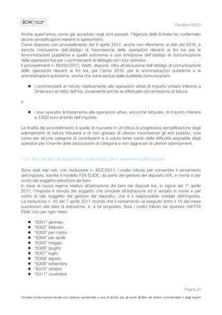 Circolare FISCO
Pagina 20
Circolare d’informazione fiscale con cadenza quindicinale a cura di eDotto per gli iscritti all’Albo dei dottori commercialisti e degli esperti
contabili di Perugia
Anche quest'anno, come già accaduto negli anni passati, l'Agenzia delle Entrate ha confermato
alcune semplificazioni inerenti lo spesometro.
Come disposto con provvedimento del 6 aprile 2017, anche con riferimento ai dati del 2016, è
sancita l’esclusione dall’obbligo di trasmissione delle operazioni rilevanti ai fini Iva per le
Amministrazioni pubbliche e quelle autonome e una limitazione dell’obbligo di comunicazione
delle operazioni Iva per i commercianti al dettaglio ed i tour operator.
Il provvedimenti n. 68495/2017, infatti, dispone, oltre all'esclusione dall'obbligo di comunicazione
delle operazioni rilevanti ai fini Iva, per l'anno 2016, per le amministrazioni pubbliche e le
amministrazioni autonome, anche che sono esclusi dalla suddette comunicazioni:
l i commercianti al minuto relativamente alle operazioni attive di importo unitario inferiore a
3mila euro al netto dell'Iva, ovviamente anche se effettuate con emissione di fattura
e
l i tour operator limitatamente alle operazioni attive, ancorché fatturate, di importo inferiore
a 3.600 euro al lordo dell'imposta.
La finalità del provvedimento è quella di muoversi in un’ottica di progressiva semplificazione degli
adempimenti di natura tributaria e di non gravare di ulteriori incombenze gli enti pubblici, così
come per alcune categorie di contribuenti si è voluto tener conto delle difficoltà segnalate dagli
operatori per il tramite delle associazioni di categoria e non aggravarli di ulteriori adempimenti.
1.21 Beni estratti dai depositi Iva Codici tributo per il versamento dell’imposta
Sono stati resi noti, con risoluzione n. 45/E/2017, i codici tributo per consentire il versamento
dell’imposta, tramite il modello F24 ELIDE, da parte del gestore del deposito IVA, in nome e per
conto del soggetto estrattore dei beni.
In base al nuovo regime relativo all’estrazione dei beni dai depositi Iva, in vigore dal 1° aprile
2017, l’imposta è dovuta dal soggetto che procede all’estrazione ed è versata in nome e per
conto di tale soggetto dal gestore del deposito, che è il responsabile solidale dell’imposta.
La risoluzione n. 45 del 7 aprile 2017 ricorda che il versamento va eseguito entro il 16 del mese
successivo alla data di estrazione, e, a tal proposito, fissa i codici tributo da riportare nell’F24
Elide, uno per ogni mese:
l “6301” gennaio
l “6302” febbraio
l “6303” per marzo
l “6304” per aprile
l “6305” maggio
l “6306” giugno
l “6307” luglio
l “6308” agosto
l “6309” settembre
l “6310” ottobre
l “6311” novembre
 