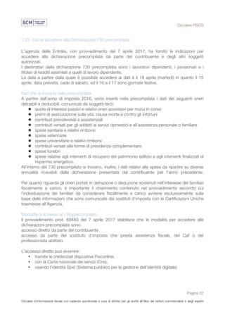 Circolare FISCO
Pagina 22
Circolare d’informazione fiscale con cadenza quindicinale a cura di eDotto per gli iscritti all’Albo dei dottori commercialisti e degli esperti
contabili di Perugia
1.23 Come accedere alla Dichiarazione 730 precompilata
L’agenzia delle Entrate, con provvedimento del 7 aprile 2017, ha fornito le indicazioni per
accedere alla dichiarazione precompilata da parte del contribuente e degli altri soggetti
autorizzati.
I destinatari della dichiarazione 730 precompilata sono i lavoratori dipendenti, i pensionati e i
titolari di redditi assimilati a quelli di lavoro dipendente.
La data a partire dalla quale è possibile accedere ai dati è il 18 aprile (martedì) in quanto il 15
aprile, data prevista, cade di sabato, ed il 16 e il 17 sono giornate festive.
Dati che si trovano nella precompilata
A partire dall’anno di imposta 2016, sono inseriti nella precompilata i dati dei seguenti oneri
detraibili e deducibili, comunicati da soggetti terzi:
l quote di interessi passivi e relativi oneri accessori per mutui in corso
l premi di assicurazione sulla vita, causa morte e contro gli infortuni
l contributi previdenziali e assistenziali
l contributi versati per gli addetti ai servizi domestici e all’assistenza personale o familiare
l spese sanitarie e relativi rimborsi
l spese veterinarie
l spese universitarie e relativi rimborsi
l contributi versati alle forme di previdenza complementare
l spese funebri
l spese relative agli interventi di recupero del patrimonio edilizio e agli interventi finalizzati al
risparmio energetico.
All’interno del 730 precompilato si trovano, inoltre, i dati relativi alle spese da ripartire su diverse
annualità ricavabili dalla dichiarazione presentata dal contribuente per l’anno precedente.
Per quanto riguarda gli oneri portati in detrazione o deduzione sostenuti nell’interesse dei familiari
fiscalmente a carico, è importante il chiarimento contenuto nel provvedimento secondo cui
l’individuazione dei familiari da considerare fiscalmente a carico avviene esclusivamente sulla
base delle informazioni che sono comunicate dai sostituti d’imposta con le Certificazioni Uniche
trasmesse all’Agenzia.
Modalità di accesso al 730 precompilato
Il provvedimento prot. 69483 del 7 aprile 2017 stabilisce che le modalità per accedere alle
dichiarazioni precompilate sono:
accesso diretto da parte del contribuente
accesso da parte del sostituto d’imposta che presta assistenza fiscale, del Caf o del
professionista abilitato.
L’accesso diretto può avvenire:
• tramite le credenziali dispositive Fisconline;
• con la Carta nazionale dei servizi (Cns);
• usando l’identità Spid (Sistema pubblico per la gestione dell’identità digitale);
 