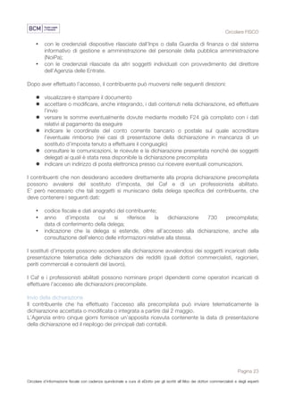 Circolare FISCO
Pagina 23
Circolare d’informazione fiscale con cadenza quindicinale a cura di eDotto per gli iscritti all’Albo dei dottori commercialisti e degli esperti
contabili di Perugia
• con le credenziali dispositive rilasciate dall’Inps o dalla Guardia di finanza o dal sistema
informativo di gestione e amministrazione del personale della pubblica amministrazione
(NoiPa);
• con le credenziali rilasciate da altri soggetti individuati con provvedimento del direttore
dell’Agenzia delle Entrate.
Dopo aver effettuato l’accesso, il contribuente può muoversi nelle seguenti direzioni:
l visualizzare e stampare il documento
l accettare o modificare, anche integrando, i dati contenuti nella dichiarazione, ed effettuare
l’invio
l versare le somme eventualmente dovute mediante modello F24 già compilato con i dati
relativi al pagamento da eseguire
l indicare le coordinate del conto corrente bancario o postale sul quale accreditare
l’eventuale rimborso (nei casi di presentazione della dichiarazione in mancanza di un
sostituto d’imposta tenuto a effettuare il conguaglio)
l consultare le comunicazioni, le ricevute e la dichiarazione presentata nonché dei soggetti
delegati ai quali è stata resa disponibile la dichiarazione precompilata
l indicare un indirizzo di posta elettronica presso cui ricevere eventuali comunicazioni.
I contribuenti che non desiderano accedere direttamente alla propria dichiarazione precompilata
possono avvalersi del sostituto d’imposta, del Caf e di un professionista abilitato.
E’ però necessario che tali soggetti si muniscano della delega specifica del contribuente, che
deve contenere i seguenti dati:
• codice fiscale e dati anagrafici del contribuente;
• anno d’imposta cui si riferisce la dichiarazione 730 precompilata;
data di conferimento della delega;
• indicazione che la delega si estende, oltre all’accesso alla dichiarazione, anche alla
consultazione dell’elenco delle informazioni relative alla stessa.
I sostituti d’imposta possono accedere alla dichiarazione avvalendosi dei soggetti incaricati della
presentazione telematica delle dichiarazioni dei redditi (quali dottori commercialisti, ragionieri,
periti commerciali e consulenti del lavoro).
I Caf e i professionisti abilitati possono nominare propri dipendenti come operatori incaricati di
effettuare l’accesso alle dichiarazioni precompilate.
Invio della dichiarazione
Il contribuente che ha effettuato l’accesso alla precompilata può inviare telematicamente la
dichiarazione accettata o modificata o integrata a partire dal 2 maggio.
L’Agenzia entro cinque giorni fornisce un’apposita ricevuta contenente la data di presentazione
della dichiarazione ed il riepilogo dei principali dati contabili.
 