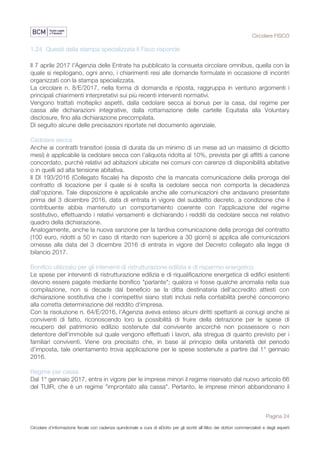 Circolare FISCO
Pagina 24
Circolare d’informazione fiscale con cadenza quindicinale a cura di eDotto per gli iscritti all’Albo dei dottori commercialisti e degli esperti
contabili di Perugia
1.24 Quesiti della stampa specializzata Il Fisco risponde
Il 7 aprile 2017 l'Agenzia delle Entrate ha pubblicato la consueta circolare omnibus, quella con la
quale si riepilogano, ogni anno, i chiarimenti resi alle domande formulate in occasione di incontri
organizzati con la stampa specializzata.
La circolare n. 8/E/2017, nella forma di domanda e riposta, raggruppa in ventuno argomenti i
principali chiarimenti interpretativi sui più recenti interventi normativi.
Vengono trattati molteplici aspetti, dalla cedolare secca ai bonus per la casa, dal regime per
cassa alle dichiarazioni integrative, dalla rottamazione delle cartelle Equitalia alla Voluntary
disclosure, fino alla dichiarazione precompilata.
Di seguito alcune delle precisazioni riportate nel documento agenziale.
Cedolare secca
Anche ai contratti transitori (ossia di durata da un minimo di un mese ad un massimo di diciotto
mesi) è applicabile la cedolare secca con l'aliquota ridotta al 10%, prevista per gli affitti a canone
concordato, purché relativi ad abitazioni ubicate nei comuni con carenze di disponibilità abitative
o in quelli ad alta tensione abitativa.
Il Dl 193/2016 (Collegato fiscale) ha disposto che la mancata comunicazione della proroga del
contratto di locazione per il quale si è scelta la cedolare secca non comporta la decadenza
dall'opzione. Tale disposizione è applicabile anche alle comunicazioni che andavano presentate
prima del 3 dicembre 2016, data di entrata in vigore del suddetto decreto, a condizione che il
contribuente abbia mantenuto un comportamento coerente con l'applicazione del regime
sostitutivo, effettuando i relativi versamenti e dichiarando i redditi da cedolare secca nel relativo
quadro della dichiarazione.
Analogamente, anche la nuova sanzione per la tardiva comunicazione della proroga del contratto
(100 euro, ridotti a 50 in caso di ritardo non superiore a 30 giorni) si applica alle comunicazioni
omesse alla data del 3 dicembre 2016 di entrata in vigore del Decreto collegato alla legge di
bilancio 2017.
Bonifico utilizzato per gli interventi di ristrutturazione edilizia e di risparmio energetico
Le spese per interventi di ristrutturazione edilizia e di riqualificazione energetica di edifici esistenti
devono essere pagate mediante bonifico "parlante"; qualora vi fosse qualche anomalia nella sua
compilazione, non si decade dal beneficio se la ditta destinataria dell'accredito attesti con
dichiarazione sostitutiva che i corrispettivi siano stati inclusi nella contabilità perché concorrono
alla corretta determinazione del reddito d'impresa.
Con la risoluzione n. 64/E/2016, l'Agenzia aveva esteso alcuni diritti spettanti ai coniugi anche ai
conviventi di fatto, riconoscendo loro la possibilità di fruire della detrazione per le spese di
recupero del patrimonio edilizio sostenute dal convivente ancorché non possessore o non
detentore dell'immobile sul quale vengono effettuati i lavori, alla stregua di quanto previsto per i
familiari conviventi. Viene ora precisato che, in base al principio della unitarietà del periodo
d'imposta, tale orientamento trova applicazione per le spese sostenute a partire dal 1° gennaio
2016.
Regime per cassa
Dal 1° gennaio 2017, entra in vigore per le imprese minori il regime riservato dal nuovo articolo 66
del TUIR, che è un regime "improntato alla cassa". Pertanto, le imprese minori abbandonano il
 