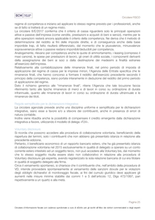 Circolare FISCO
Pagina 25
Circolare d’informazione fiscale con cadenza quindicinale a cura di eDotto per gli iscritti all’Albo dei dottori commercialisti e degli esperti
contabili di Perugia
regime di competenza e iniziano ad applicare lo stesso regime previsto per i professionisti, anche
se di fatto si tratterà di un regime misto.
La circolare 8/E/2017 conferma che il criterio di cassa riguarderà solo le principali operazioni
attive e passive dell'impresa (come vendite, prestazioni e acquisti di beni e servizi), mentre per le
altre operazioni resterà ancora applicabile il criterio della competenza. Ne deriva che il metodo di
determinazione del reddito ai fini delle imposte dirette, e di conseguenza anche della base
imponibile Irap, di fatto risulterà differenziato, dal momento che le plusvalenze, minusvalenze
sopravvenienze attive o passive restano imponibili/deducibili per competenza.
Analogamente, rilevano per competenza anche le quote di ammortamento, i leasing (compreso il
maxi canone), le spese per prestazioni di lavoro, gli oneri di utilità sociale, i componenti derivanti
dalla assegnazione dei beni ai soci o dalla destinazione dei medesimi a finalità estranee
all'esercizio dell'impresa.
Relativamente alla contabilizzazione delle rimanenze finali, nel primo periodo di imposta di
applicazione del regime di cassa per le imprese minori, l'Agenzia delle Entrate specifica che le
rimanenze finali, che hanno concorso a formare il reddito dell'esercizio precedente secondo il
principio della competenza, siano portate interamente in deduzione del reddito del primo periodo
di applicazione del regime.
Dato il richiamo generico alle "rimanenze finali", ritiene l'Agenzia che tale locuzione faccia
riferimento tanto alle tipiche rimanenze di merci e di lavori in corso su ordinazione di durata
infrannuale, quanto alle rimanenze di lavori in corso su ordinazione di durata ultrannuale e le
rimanenze dei titoli.
Regole semplificate per le dichiarazioni integrative
La circolare agenziale prevede anche una disciplina uniforme e semplificata per le dichiarazioni
integrative, siano esse a favore e/o a sfavore dei contribuenti, anche in presenza di errori di
natura contabile.
Inoltre viene ribadita anche la possibilità di compensare il credito emergente dalla dichiarazione
integrativa a favore, utilizzando il modello di delega «F24».
Voluntary disclosure
Si ricorda che possono accedere alla procedura di collaborazione volontaria, beneficiando della
riapertura dei termini, solo i contribuenti che non abbiano già presentato istanza in relazione alla
precedente edizione.
Pertanto, il beneficiario economico di un rapporto bancario estero, che ha già presentato istanza
di collaborazione volontaria nel 2015 esclusivamente in qualità di delegato a operare su un conto
corrente estero intestato ad un soggetto terzo, non può accedere alla Voluntary bis, dal momento
che lo stesso soggetto risulta essere stato non collaborativo in relazione alla procedura di
Voluntary disclosure già esperita, avendo regolarizzato la sola relazione bancaria di cui era titolare
in qualità di soggetto delegato alla firma.
Circa il versamento spontaneo, si chiarisce che il contribuente che, nell'ambito della procedura di
VD, intende provvedere spontaneamente al versamento delle sanzioni dovute per le violazioni
degli obblighi dichiarativi di monitoraggio fiscale, ai fini del cumulo giuridico deve applicare gli
aumenti nelle misure minime stabilite dai commi 1 e 5 dell'articolo 12, Dlgs 472/1997, pari
rispettivamente a un quarto e alla metà.
 