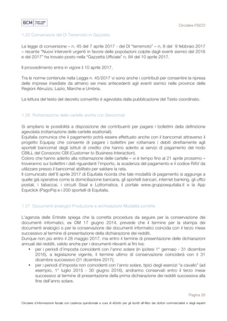 Circolare FISCO
Pagina 26
Circolare d’informazione fiscale con cadenza quindicinale a cura di eDotto per gli iscritti all’Albo dei dottori commercialisti e degli esperti
contabili di Perugia
1.25 Conversione del Dl Terremoto in Gazzetta
La legge di conversione – n. 45 del 7 aprile 2017 - del Dl “terremoto” – n. 8 del 9 febbraio 2017
– recante “Nuovi interventi urgenti in favore delle popolazioni colpite dagli eventi sismici del 2016
e del 2017” ha trovato posto nella “Gazzetta Ufficiale” n. 84 del 10 aprile 2017.
Il provvedimento entra in vigore il 10 aprile 2017.
Tra le norme contenute nella Legge n. 45/2017 vi sono anche i contributi per consentire la ripresa
delle imprese insediate da almeno sei mesi antecedenti agli eventi sismici nelle province delle
Regioni Abruzzo, Lazio, Marche e Umbria.
La lettura del testo del decreto convertito è agevolata dalla pubblicazione del Testo coordinato.
1.26 Rottamazione delle cartelle anche con Bancomat
Si ampliano le possibilità a disposizione dei contribuenti per pagare i bollettini della definizione
agevolata (rottamazione delle cartelle esattoriali).
Equitalia comunica che il pagamento potrà essere effettuato anche con il bancomat attraverso il
progetto Equipay che consente di pagare i bollettini per rottamare i debiti direttamente agli
sportelli bancomat degli istituti di credito che hanno aderito ai servizi di pagamento del nodo
CBILL del Consorzio CBI (Customer to Business Interaction).
Coloro che hanno aderito alla rottamazione delle cartelle – vi è tempo fino al 21 aprile prossimo –
troveranno sui bollettini i dati riguardanti l’importo, la scadenza del pagamento e il codice RAV da
utilizzare presso il bancomat abilitato per saldare la rata.
Il comunicato dell’8 aprile 2017 di Equitalia ricorda che tale modalità di pagamento si aggiunge a
quelle già operative come la domiciliazione bancaria, gli sportelli bancari, internet banking, gli uffici
postali, i tabaccai, i circuiti Sisal e Lottomatica, il portale www.gruppoequitalia.it e la App
Equiclick (PagoPa) e i 200 sportelli di Equitalia.
1.27 Documenti analogici Produzione e archiviazione Modalità corrette
L'agenzia delle Entrate spiega che la corretta procedura da seguire per la conservazione dei
documenti informatici, ex DM 17 giugno 2014, prevede che il termine per la stampa dei
documenti analogici o per la conservazione dei documenti informatici coincida con il terzo mese
successivo al termine di presentazione della dichiarazione dei redditi.
Dunque non più entro il 28 maggio 2017, ma entro il termine di presentazione delle dichiarazioni
annuali dei redditi, valido anche per i documenti rilevanti ai fini Iva:
• per i periodi d’imposta coincidenti con l’anno solare (in ipotesi 1° gennaio - 31 dicembre
2016), a legislazione vigente, il termine ultimo di conservazione coinciderà con il 31
dicembre successivo (31 dicembre 2017);
• per i periodi d’imposta non coincidenti con l’anno solare, tipici degli esercizi “a cavallo” (ad
esempio, 1° luglio 2015 - 30 giugno 2016), andranno conservati entro il terzo mese
successivo al termine di presentazione della prima dichiarazione dei redditi successiva alla
fine dell’anno solare.
 