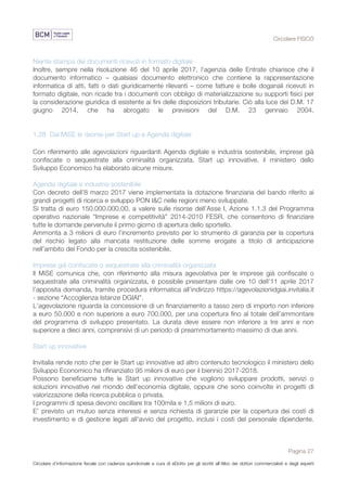 Circolare FISCO
Pagina 27
Circolare d’informazione fiscale con cadenza quindicinale a cura di eDotto per gli iscritti all’Albo dei dottori commercialisti e degli esperti
contabili di Perugia
Niente stampa dei documenti ricevuti in formato digitale
Inoltre, sempre nella risoluzione 46 del 10 aprile 2017, l'agenzia delle Entrate chiarisce che il
documento informatico – qualsiasi documento elettronico che contiene la rappresentazione
informatica di atti, fatti o dati giuridicamente rilevanti – come fatture e bolle doganali ricevuti in
formato digitale, non ricade tra i documenti con obbligo di materializzazione su supporti fisici per
la considerazione giuridica di esistente ai fini delle disposizioni tributarie. Ciò alla luce del D.M. 17
giugno 2014, che ha abrogato le previsioni del D.M. 23 gennaio 2004.
1.28 Dal MiSE le risorse per Start up e Agenda digitale
Con riferimento alle agevolazioni riguardanti Agenda digitale e industria sostenibile, imprese già
confiscate o sequestrate alla criminalità organizzata, Start up innovative, il ministero dello
Sviluppo Economico ha elaborato alcune misure.
Agenda digitale e industria sostenibile
Con decreto dell’8 marzo 2017 viene implementata la dotazione finanziaria del bando riferito ai
grandi progetti di ricerca e sviluppo PON I&C nelle regioni meno sviluppate.
Si tratta di euro 150.000.000,00, a valere sulle risorse dell’Asse I, Azione 1.1.3 del Programma
operativo nazionale “Imprese e competitività” 2014-2010 FESR, che consentono di finanziare
tutte le domande pervenute il primo giorno di apertura dello sportello.
Ammonta a 3 milioni di euro l’incremento previsto per lo strumento di garanzia per la copertura
del rischio legato alla mancata restituzione delle somme erogate a titolo di anticipazione
nell’ambito del Fondo per la crescita sostenibile.
Imprese già confiscate o sequestrate alla criminalità organizzata
Il MiSE comunica che, con riferimento alla misura agevolativa per le imprese già confiscate o
sequestrate alla criminalità organizzata, è possibile presentare dalle ore 10 dell’11 aprile 2017
l’apposita domanda, tramite procedura informatica all’indirizzo https://agevolazionidgiai.invitalia.it
- sezione “Accoglienza Istanze DGIAI”.
L’agevolazione riguarda la concessione di un finanziamento a tasso zero di importo non inferiore
a euro 50.000 e non superiore a euro 700.000, per una copertura fino al totale dell’ammontare
del programma di sviluppo presentato. La durata deve essere non inferiore a tre anni e non
superiore a dieci anni, comprensivi di un periodo di preammortamento massimo di due anni.
Start up innovative
Invitalia rende noto che per le Start up innovative ad altro contenuto tecnologico il ministero dello
Sviluppo Economico ha rifinanziato 95 milioni di euro per il biennio 2017-2018.
Possono beneficiarne tutte le Start up innovative che vogliono sviluppare prodotti, servizi o
soluzioni innovative nel mondo dell’economia digitale, oppure che sono coinvolte in progetti di
valorizzazione della ricerca pubblica o privata.
I programmi di spesa devono oscillare tra 100mila e 1,5 milioni di euro.
E’ previsto un mutuo senza interessi e senza richiesta di garanzie per la copertura dei costi di
investimento e di gestione legati all'avvio del progetto, inclusi i costi del personale dipendente.
 