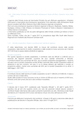 Circolare FISCO
Pagina 29
Circolare d’informazione fiscale con cadenza quindicinale a cura di eDotto per gli iscritti all’Albo dei dottori commercialisti e degli esperti
contabili di Perugia
1.30 Intermediari Entratel Documenti delle dichiarazioni fiscali all’Ufficio Gestione tributi della
DRE
L’agenzia delle Entrate avvisa gli intermediari Entratel che per effettuare segnalazioni, richiedere
informazioni e trasmettere documentazione riguardante l’invio telematico delle dichiarazioni fiscali
devono avvalersi dell’Ufficio Gestione tributi della Direzione regionale competente.
Però se la documentazione riguarda le Direzioni regionali di Abruzzo, Basilicata, Calabria, Molise,
Sardegna, Umbria e Valle d’Aosta e le Direzioni Provinciali di Trento e Bolzano il destinatario è
l’Ufficio Servizi e Consulenza.
L'informativa pubblicata sul sito da parte dell’agenzia delle Entrate contiene gli indirizzi e-mail a
cui effettuare l’invio.
Viene ricordato, inoltre, che dal 1° aprile 2017 le competenze degli Uffici Audit delle Direzioni
Regionali sono trasferite alla Direzione Centrale Audit.
1.31 Società cooperative: fissato il contributo per l’attività di vigilanza
E’ stata determinata, con decreto MiSE, la misura del contributo dovuto dalle società
cooperative, dalle banche di credito cooperative e dalle società di mutuo soccorso per il biennio
2017/2018 per le spese relative all'attività di vigilanza.
Società cooperative
Per quanto riguarda le società cooperative, il contributo varia da 280,00 a 2.380,00 euro a
seconda dei seguenti parametri: numerosi dei soci, capitale sottoscritto e fatturato.
I contributi indicati sono aumentati del 50%, per le società cooperative assoggettabili a revisione
annuale e per le società cooperative iscritte all’Albo nazionale delle società cooperative edilizie di
abitazione e dei loro consorzi, nel caso in cui le stesse abbiano già realizzato o avviato un
programma edilizio, mentre sono aumentati del 30% per le società cooperative di cui all'art. 3
della legge n. 381/1991.
Banche cooperative e società di mutuo soccorso
Il contributo dovuto dalle banche di credito cooperativo va da € 1.980,00 a € 6.660.00, in base a
numero dei soci e totale attivo.
Quello delle società di mutuo soccorso va da un minimo di 280 euro ad un massimo di 840 euro,
tenendo conto del numero dei soci e dei contributi mutualistici.
Calcolo
Il decreto del 3 marzo 2017, pubblicato sulla “Gazzetta Ufficiale” n. 85 dell'11 aprile 2017,
specifica che gli enti che superino anche uno solo dei parametri indicati devono versare il
contributo fissato nella fascia nella quale è presente il parametro più alto, riferendosi ai dati rilevati
dal bilancio al 31 dicembre 2016 ovvero dal bilancio chiuso nel corso dell’esercizio 2016.
Versamento
Il termine per effettuare il versamento del contributo è fissato in 90 giorni a decorrere dalla data di
pubblicazione del decreto in Gazzetta Ufficiale, vale a dire il 10 luglio 2017.
 