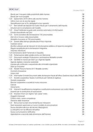 Circolare FISCO
Pagina 3
Circolare d’informazione fiscale con cadenza quindicinale a cura di eDotto per gli iscritti all’Albo dei dottori commercialisti e degli esperti
contabili di Perugia
Bando per il recupero della produttività delle imprese 18	
Bando per nuovi progetti 18	
1.20	 Spesometro 2016 Ultimo alla vecchia maniera 19	
Ultimo invio con le vecchie regole 19	
Semplificazioni per la Pa, dettaglianti e tour operator 19	
1.21	 Beni estratti dai depositi Iva Codici tributo per il versamento dell’imposta 20	
Istruzioni per la compilazione del modello. 21	
1.22	 Ocse Pubblicata la guida sullo scambio automatico di informazioni 21	
Entrate straordinarie nel Cbcr 21	
1.23	 Come accedere alla Dichiarazione 730 precompilata 22	
Dati che si trovano nella precompilata 22	
Modalità di accesso al 730 precompilato 22	
1.24	 Quesiti della stampa specializzata Il Fisco risponde 24	
Cedolare secca 24	
Bonifico utilizzato per gli interventi di ristrutturazione edilizia e di risparmio energetico 24	
Regole semplificate per le dichiarazioni integrative 25	
Voluntary disclosure 25	
1.25 Conversione del Dl Terremoto in Gazzetta 26	
1.26	 Rottamazione delle cartelle anche con Bancomat 26	
1.27	 Documenti analogici Produzione e archiviazione Modalità corrette 26	
1.28	 Dal MiSE le risorse per Start up e Agenda digitale 27	
Agenda digitale e industria sostenibile 27	
Imprese già confiscate o sequestrate alla criminalità organizzata 27	
Start up innovative 27	
1.29	 Redditi Persone fisiche 2017 Modello corretto 28	
Contratti di locazione 28	
Unioni civili 28	
1.30	 Intermediari Entratel Documenti delle dichiarazioni fiscali all’Ufficio Gestione tributi della DRE 29	
1.31	 Società cooperative: fissato il contributo per l’attività di vigilanza 29	
Società cooperative 29	
Banche cooperative e società di mutuo soccorso 29	
Calcolo 29	
Versamento 29	
1.32	 Interventi riqualificazione energetica e sostituzione autocaravan con codici tributo 30	
Incentivi per la sostituzione di autocaravan 30	
1.33	 Imprese minori con regime "per cassa" misto 30	
Soggetti interessati 31	
Criterio misto: cassa-competenza 31	
Gestione delle rimanenze 32	
1.34	 Bonus Sud sui beni strumentali Nuove indicazioni 32	
Sarà necessario approvare un nuovo modello di comunicazione 33	
Nuova disciplina alla luce del decreto Mezzogiorno 33	
La disciplina non ha efficacia retroattiva 33	
Nuova comunicazione rettificativa 33	
Agevolazione a seconda della dimensione dell'impresa 34	
 