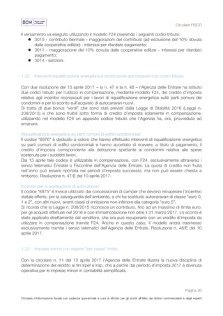 Circolare FISCO
Pagina 30
Circolare d’informazione fiscale con cadenza quindicinale a cura di eDotto per gli iscritti all’Albo dei dottori commercialisti e degli esperti
contabili di Perugia
Il versamento va eseguito utilizzando il modello F24 inserendo i seguenti codici tributo:
l 3010 - contributo biennale ‐ maggiorazioni del contributo (ad esclusione del 10% dovuta
dalle cooperative edilizie) ‐ interessi per ritardato pagamento;
l 3011 - maggiorazione del 10% dovuta dalle cooperative edilizie - interessi per ritardato
pagamento;
l 3014 - sanzioni.
1.32 Interventi riqualificazione energetica e sostituzione autocaravan con codici tributo
Con due risoluzione del 10 aprile 2017 – la n. 47 e la n. 48 – l'Agenzia delle Entrate ha istituito
due codici tributo per l'utilizzo in compensazione, mediante modello F24, del credito d'imposta
relativo agli incentivi riconosciuti per i lavori di riqualificazione energetica sulle parti comuni dei
condomìni e per lo sconto sull’acquisto di autocaravan nuovi.
Si tratta di due bonus “verdi” che sono stati previsti dalla Legge di Stabilità 2016 (Legge n.
208/2015) e che sono fruibili sotto forma di credito d’imposta solamente in compensazione,
utilizzando nel modello F24 un apposito codice tributo che l'Agenzia ha, ora, provveduto ad
emanare.
Riqualificazione energetica su parti comuni di edifici condominiali
Il codice “6876” è dedicato a coloro che hanno effettuato interventi di riqualificazione energetica
su parti comuni di edifici condominiali e hanno accettato di ricevere, a titolo di pagamento, il
credito d’imposta corrispondente alla detrazione spettante ai condòmini relativa alle spese
sostenute per i suddetti lavori.
Dal 13 aprile tale codice è utilizzabile in compensazione, con F24, esclusivamente attraverso i
servizi telematici Entratel o Fisconline dell'Agenzia delle Entrate. La quota di credito non fruita
nell’anno può essere riportata nei periodi d’imposta successivi, ma non può essere chiesta a
rimborso. Risoluzione n. 47/E del 10 aprile 2017.
Incentivi per la sostituzione di autocaravan
Il codice “6875” è invece utilizzato dai concessionari di camper che devono recuperare l’incentivo
statale offerto, per la salvaguardia dell’ambiente, a chi ha sostituito autocaravan di classe “euro 0,
1 e 2”, con altri nuovi, aventi classi di emissione non inferiore alla categoria “euro 5”.
Si ricorda che la Legge n. 208/2015 riconosce un contributo, fino ad un massimo di 8mila euro,
per gli acquisti effettuati nel 2016 e con immatricolazione non oltre il 31 marzo 2017. Lo sconto è
stato applicato direttamente dal venditore, che ora può recuperarlo con un credito d’imposta da
utilizzare in compensazione tramite F24. Anche in questo caso, il modello andrà trasmesso
esclusivamente tramite i servizi telematici dell’Agenzia delle Entrate. Risoluzione n. 48/E del 10
aprile 2017.
1.33 Imprese minori con regime "per cassa" misto
Con la circolare n. 11 del 13 aprile 2017 l'Agenzia delle Entrate illustra la nuova disciplina di
determinazione del reddito ai fini Irpef e Irap, che a partire dal periodo d’imposta 2017 è divenuta
operativa per le imprese minori in contabilità semplificata.
 