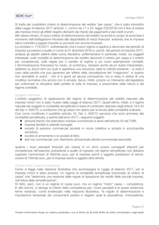 Circolare FISCO
Pagina 31
Circolare d’informazione fiscale con cadenza quindicinale a cura di eDotto per gli iscritti all’Albo dei dottori commercialisti e degli esperti
contabili di Perugia
Si tratta del cosiddetto criterio di determinazione del reddito “per cassa”, che è stato introdotto
dalla Legge di bilancio 2017 (articolo 1, commi da 17 a 23, legge 232/2016) con il fine di evitare
alle imprese minori gli effetti negativi derivanti dal ritardo dei pagamenti e dal credit crunch.
Allo stesso tempo, il nuovo criterio di determinazione del reddito ha anche lo scopo di avvicinare il
momento dell’obbligazione tributaria alla disponibilità di mezzi finanziari, evitando che le imprese
siano costrette a pagare imposte su proventi non ancora incassati.
La circolare n. 11/E/2017, sottolineando che il nuovo regime si applica a decorrere dal periodo di
imposta successivo a quello in corso al 31 dicembre 2016 e, quindi, dal periodo di imposta 2017,
analizza gli aspetti salienti della nuova disciplina, soffermandosi in particolar modo: sui soggetti
interessati, sulle modalità di determinazione del reddito (secondo il criterio per cassa e il criterio
per competenza), sulle regole per il cambio di regime e sui nuovi adempimenti contabili.
L'Amministrazione finanziaria ha voluto, al contempo, risolvere anche alcuni dubbi interpretativi,
sebbene su alcuni temi sui quali si aspettava una soluzione, data la criticità esistente – si veda il
caso della perdita che può generarsi per effetto della cancellazione del "magazzino", in quanto
non riportabile in avanti - non si è giunti ad alcuna conclusione, ma si resta in attesa di una
modifica normativa che ancora non è arrivata. Serve, infatti, proprio un intervento del legislatore
per uniformare la disciplina delle perdite di tutte le imprese, a prescindere dalla natura e dal
regime contabile.
Soggetti interessati
L'ambito soggettivo di applicazione del regime di determinazione del reddito riservato alle
imprese minori non è stato mutato dalla Legge di bilancio 2017. Quest'ultimo, infatti, è il regime
naturale dei soggetti in contabilità semplificata in base al combinato disposto degli articoli 18 e 20
del Dpr n. 600/72, a condizione che gli stessi non optino per la tenuta della contabilità ordinaria.
Così come modificato il suddetto articolo 18, Dpr n. 600/72 sancisce che sono ammessi alla
contabilità semplificata, a partire dall'anno 2017, i seguenti soggetti:
l persone fisiche che esercitano imprese commerciali ai sensi dell'articolo 55 del TUIR;
l imprese familiari e aziende coniugali;
l società di persone commerciali (società in nome collettivo e società in accomandita
semplice);
l società di armamento e le società di fatto;
l enti non commerciali, con riferimento all'eventuale attività commerciale esercitata
qualora i ricavi percepiti (imputati per cassa) in un anno ovvero conseguiti (rilevanti per
competenza) nell’esercizio precedente a quello di ingresso nel regime semplificato non abbiano
superato l’ammontare di 400mila euro, per le imprese aventi a oggetto prestazioni di servizi,
ovvero di 700mila euro, per le imprese aventi a oggetto altre attività.
Criterio misto: cassa-competenza
Come si legge nella relazione illustrativa che accompagna la Legge di bilancio 2017, per le
imprese minori è stato previsto "un regime di contabilità semplificata improntato al criterio di
cassa" che "determina una revisione delle regole di tassazione dei redditi delle piccole imprese,
nell'ottica della semplificazione".
Di fatto, però, non è un regime di cassa puro, ma un regime "misto" cassa – competenza.
In altri termini, si deroga al criterio della competenza per i ricavi percepiti e le spese sostenute,
ferme restando, come evidenziato nella relazione illustrativa, "le regole di determinazione e
imputazione temporale dei componenti positivi e negativi quali le plusvalenze, minusvalenze,
 