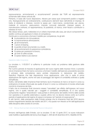 Circolare FISCO
Pagina 32
Circolare d’informazione fiscale con cadenza quindicinale a cura di eDotto per gli iscritti all’Albo dei dottori commercialisti e degli esperti
contabili di Perugia
sopravvenienze, ammortamenti e accantonamenti" previste dal TUIR ed espressamente
richiamate dallo stesso articolo 66.
Pertanto, in base alle nuove disposizioni, rilevano per cassa quei componenti positivi e negativi
che, fisiologicamente ed ordinariamente, costituiscono elementi tipici dell'attività di impresa. Si
tratta di dividendi e interessi, nonché le spese per i beni-merce, condominiali, per utenze,
materiali di consumo, assicurazioni, imposte comunali deducibili, interessi passivi, di
manutenzione ordinaria, di rappresentanza, di pubblicità, di ricerca, oneri fiscali e contributivi e
interessi di mora.
Allo stesso tempo, però, trattandosi di un criterio improntato alla casa, per alcuni componenti del
reddito continua ad applicarsi il criterio di competenza.
Continuano a concorrere a formare il reddito per competenza, tra gli altri:
l le plusvalenze e le minusvalenze,
l le sopravvenienze attive/passive,
l gli ammortamenti,
l i canoni di leasing,
l le perdite di beni strumentali e su crediti,
l gli accantonamenti di quiescenza e previdenza,
l le spese per prestazioni di lavoro,
l gli oneri di utilità sociale,
l le spese relative a più esercizi
Gestione delle rimanenze
La circolare n. 11/E/2017 si sofferma in particolar modo sul problema della gestione delle
rimanenze.
Per il primo periodo di imposta di applicazione del nuovo regime delle imprese minori, è previsto
che le rimanenze finali che hanno concorso a formare il reddito dell'esercizio precedente secondo
il principio della competenza siano portate interamente in deduzione del reddito.
Specifica l'Agenzia che tale disposizione trova applicazione, oltre che in sede di prima
applicazione del regime, anche nel caso di passaggio dal regime di contabilità ordinaria a quella
semplificata.
Inoltre, nell'ambito delle rimanenze finali rientrano sia le rimanenze di merci e di lavori in corso su
ordinazione di durata infrannuale sia quelle di lavori in corso su ordinazione di durata ultrannuale
nonché le rimanenze dei titoli.
Il fatto che le rimanenze finali dovranno essere "cancellate" per effetto dell'ingresso nel nuovo
regime, che è quello naturale per i soggetti in contabilità semplificata, fa sì che questo
componente negativo “straordinario” vada portato in diminuzione del reddito minimo delle società
non operative e in perdita sistematica e queste ultime non ne devono tenere conto se il primo
periodo di applicazione del regime di cassa è compreso nel "periodo di osservazione" .
In altri termini, dalle precisazioni delle Entrate emerge che le rimanenze finali del 2016 devono
essere integralmente dedotte dal reddito del 2017, ma queste non rilevano ai fini dell’applicazione
della disciplina delle società di comodo.
1.34 Bonus Sud sui beni strumentali Nuove indicazioni
Arrivano dall'Agenzia delle Entrate, con la circolare 12 del 13 aprile 2017, le nuove indicazioni
sulla fruibilità e applicabilità del bonus Sud (legge n. 208 del 28 dicembre 2015, Stabilità 2016).
 