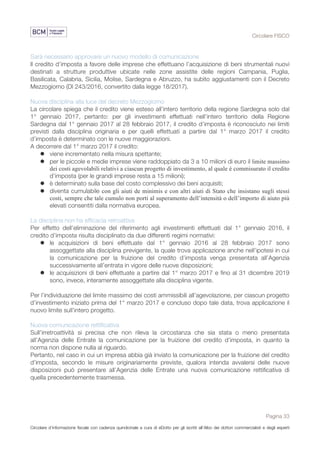 Circolare FISCO
Pagina 33
Circolare d’informazione fiscale con cadenza quindicinale a cura di eDotto per gli iscritti all’Albo dei dottori commercialisti e degli esperti
contabili di Perugia
Sarà necessario approvare un nuovo modello di comunicazione
Il credito d’imposta a favore delle imprese che effettuano l’acquisizione di beni strumentali nuovi
destinati a strutture produttive ubicate nelle zone assistite delle regioni Campania, Puglia,
Basilicata, Calabria, Sicilia, Molise, Sardegna e Abruzzo, ha subìto aggiustamenti con il Decreto
Mezzogiorno (Dl 243/2016, convertito dalla legge 18/2017).
Nuova disciplina alla luce del decreto Mezzogiorno
La circolare spiega che il credito viene esteso all’intero territorio della regione Sardegna solo dal
1° gennaio 2017, pertanto: per gli investimenti effettuati nell’intero territorio della Regione
Sardegna dal 1° gennaio 2017 al 28 febbraio 2017, il credito d’imposta è riconosciuto nei limiti
previsti dalla disciplina originaria e per quelli effettuati a partire dal 1° marzo 2017 il credito
d’imposta è determinato con le nuove maggiorazioni.
A decorrere dal 1° marzo 2017 il credito:
l viene incrementato nella misura spettante;
l per le piccole e medie imprese viene raddoppiato da 3 a 10 milioni di euro il limite massimo
dei costi agevolabili relativi a ciascun progetto di investimento, al quale è commisurato il credito
d’imposta (per le grandi imprese resta a 15 milioni);
l è determinato sulla base del costo complessivo dei beni acquisiti;
l diventa cumulabile con gli aiuti de minimis e con altri aiuti di Stato che insistano sugli stessi
costi, sempre che tale cumulo non porti al superamento dell’intensità o dell’importo di aiuto più
elevati consentiti dalla normativa europea.
La disciplina non ha efficacia retroattiva
Per effetto dell'eliminazione del riferimento agli investimenti effettuati dal 1° gennaio 2016, il
credito d’imposta risulta disciplinato da due differenti regimi normativi:
l le acquisizioni di beni effettuate dal 1° gennaio 2016 al 28 febbraio 2017 sono
assoggettate alla disciplina previgente, la quale trova applicazione anche nell’ipotesi in cui
la comunicazione per la fruizione del credito d’imposta venga presentata all’Agenzia
successivamente all’entrata in vigore delle nuove disposizioni;
l le acquisizioni di beni effettuate a partire dal 1° marzo 2017 e fino al 31 dicembre 2019
sono, invece, interamente assoggettate alla disciplina vigente.
Per l’individuazione del limite massimo dei costi ammissibili all’agevolazione, per ciascun progetto
d’investimento iniziato prima del 1° marzo 2017 e concluso dopo tale data, trova applicazione il
nuovo limite sull’intero progetto.
Nuova comunicazione rettificativa
Sull'irretroattività si precisa che non rileva la circostanza che sia stata o meno presentata
all’Agenzia delle Entrate la comunicazione per la fruizione del credito d’imposta, in quanto la
norma non dispone nulla al riguardo.
Pertanto, nel caso in cui un impresa abbia già inviato la comunicazione per la fruizione del credito
d’imposta, secondo le misure originariamente previste, qualora intenda avvalersi delle nuove
disposizioni può presentare all’Agenzia delle Entrate una nuova comunicazione rettificativa di
quella precedentemente trasmessa.
 