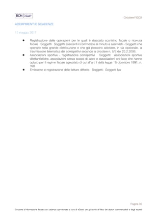 Circolare FISCO
Pagina 35
Circolare d’informazione fiscale con cadenza quindicinale a cura di eDotto per gli iscritti all’Albo dei dottori commercialisti e degli esperti
contabili di Perugia
ADEMPIMENTI E SCADENZE
15 maggio 2017
l Registrazione delle operazioni per le quali è rilasciato scontrino fiscale o ricevuta
fiscale Soggetti: Soggetti esercenti il commercio al minuto e assimilati - Soggetti che
operano nella grande distribuzione e che già possono adottare, in via opzionale, la
trasmissione telematica dei corrispettivi secondo la circolare n. 8/E del 23.2.2006.
l Associazioni sportive - registrazione corrispettivi Soggetti: Associazioni sportive
dilettantistiche, associazioni senza scopo di lucro e associazioni pro-loco che hanno
optato per il regime fiscale agevolato di cui all'art.1 della legge 16 dicembre 1991, n.
398
l Emissione e registrazione delle fatture differite Soggetti: Soggetti Iva
 