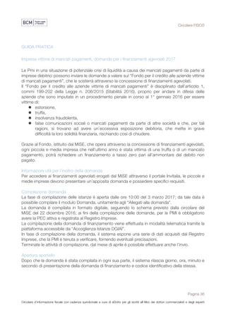 Circolare FISCO
Pagina 36
Circolare d’informazione fiscale con cadenza quindicinale a cura di eDotto per gli iscritti all’Albo dei dottori commercialisti e degli esperti
contabili di Perugia
GUIDA PRATICA
Imprese vittime di mancati pagamenti, domande per i finanziamenti agevolati 2017
Le Pmi in una situazione di potenziale crisi di liquidità a causa dei mancati pagamenti da parte di
imprese debitrici possono inviare le domande a valere sul “Fondo per il credito alle aziende vittime
di mancati pagamenti”, che le sosterrà attraverso la concessione di finanziamenti agevolati.
Il “Fondo per il credito alle aziende vittime di mancati pagamenti” è disciplinato dall’articolo 1,
commi 199-202 della Legge n. 208/2015 (Stabilità 2016), proprio per andare in difesa delle
aziende che sono imputate in un procedimento penale in corso al 1° gennaio 2016 per essere
vittime di:
l estorsione,
l truffa,
l insolvenza fraudolenta,
l false comunicazioni sociali o mancati pagamenti da parte di altre società e che, per tali
ragioni, si trovano ad avere un’eccessiva esposizione debitoria, che mette in grave
difficoltà la loro solidità finanziaria, rischiando così di chiudere.
Grazie al Fondo, istituito dal MiSE, che opera attraverso la concessione di finanziamenti agevolati,
ogni piccola e media impresa che nell’ultimo anno è stata vittima di una truffa o di un mancato
pagamento, potrà richiedere un finanziamento a tasso zero pari all’ammontare del debito non
pagato.
Informazioni utili per l’inoltro della domanda
Per accedere ai finanziamenti agevolati erogati dal MiSE attraverso il portale Invitalia, le piccole e
medie imprese devono presentare un’apposita domanda e possedere specifici requisiti.
Compilazione domanda
La fase di compilazione delle istanze è aperta dalle ore 10:00 del 3 marzo 2017; da tale data è
possibile compilare il modulo Domanda, unitamente agli “Allegati alla domanda”.
La domanda è compilata in formato digitale, seguendo lo schema previsto dalla circolare del
MiSE del 22 dicembre 2016; ai fini della compilazione delle domande, per le PMI è obbligatorio
avere la PEC attiva e registrata al Registro Imprese.
La compilazione della domanda di finanziamento viene effettuata in modalità telematica tramite la
piattaforma accessibile da “Accoglienza Istanze DGIAI”.
In fase di compilazione della domanda, il sistema espone una serie di dati acquisiti dal Registro
Imprese, che la PMI è tenuta a verificare, fornendo eventuali precisazioni.
Terminate le attività di compilazione, dal mese di aprile è possibile effettuare anche l’invio.
Apertura sportello
Dopo che la domanda è stata compilata in ogni sua parte, il sistema rilascia giorno, ora, minuto e
secondo di presentazione della domanda di finanziamento e codice identificativo della stessa.
 