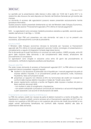 Circolare FISCO
Pagina 37
Circolare d’informazione fiscale con cadenza quindicinale a cura di eDotto per gli iscritti all’Albo dei dottori commercialisti e degli esperti
contabili di Perugia
Lo sportello per la presentazione delle istanze è attivo dalle ore 10:00 del 3 aprile 2017 e lo
resterà fino alla chiusura che sarà disposta con Decreto del Direttore Generale per gli incentivi alle
imprese.
Le domande di accesso alle agevolazioni possono essere presentate esclusivamente tramite
procedura informatica.
Queste possono essere presentate direttamente sul sito del Ministero dello Sviluppo Economico,
accedendo alla sezione “Finanziamenti agevolati a Pmi vittime di mancati pagamenti”.
N.B. - Le agevolazioni sono concesse mediante procedura valutativa a sportello, secondo quanto
stabilito dall’articolo 5 del Dlgs. n. 123/98.
Attenzione! Ogni PMI può presentare una sola domanda: nel caso in cui ne presenti una
successiva, automaticamente si annulla la precedente.
Istruttoria MiSE
Il Ministero dello Sviluppo economico istruisce le domande per l'accesso ai finanziamenti
agevolati alle Pmi vittime di mancati pagamenti secondo l'ordine cronologico di presentazione o
completamento a seguito di integrazioni richieste dagli stessi tecnici.
Per le domande per le quali l'istruttoria si è conclusa con esito positivo, il MiSE procede, entro 60
giorni dalla ricezione della domanda o dal completamento della stessa, all'adozione del
provvedimento di concessione.
Le agevolazioni sono erogate in soluzione unica entro 30 giorni dal provvedimento di
concessione, verificata la regolarità contributiva dei beneficiari.
Requisiti delle PMI
Per poter inviare domanda di accesso ai finanziamenti agevolati 2017, le PMI vittime di mancati
pagamenti devono possedere i seguenti requisiti:
l risultare in una situazione di potenziale crisi di liquidità per i mancati pagamenti da parte di
imprese debitrici imputate, in un procedimento penale per estorsione, truffa, insolvenza
fraudolenta, false comunicazioni sociali;
l presentare un rapporto non inferiore al 20% tra l’ammontare dei crediti non incassati nei
confronti delle imprese debitrici imputate e il totale dei “Crediti verso clienti”;
l essere regolarmente costituite e iscritte nel Registro delle imprese e risultare nel pieno e
libero esercizio dei propri diritti:
- non risultare in stato di scioglimento o liquidazione,
- non essere sottoposte a procedure concorsuali per insolvenza o ad accordi stragiudiziali
o piani asseverati o ad accordi di ristrutturazione dei debiti.
Finanziamento con soglia massima di 500mila euro
Le PMI che vantano crediti non riscossi da parte di debitori insolventi e a rischio di liquidità, che
rispetteranno i requisiti suddetti, avranno accesso ad un finanziamento agevolato nel 2017 per un
importo non superiore a 500.000 euro e non superiore alla somma dei crediti documentati e non
pagati vantati dall’impresa beneficiaria nei confronti delle imprese debitrici alla data di
presentazione della domanda.
 