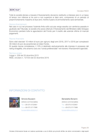 Circolare FISCO
Pagina 38
Circolare d’informazione fiscale con cadenza quindicinale a cura di eDotto per gli iscritti all’Albo dei dottori commercialisti e degli esperti
contabili di Perugia
Tutte le società idonee a ricevere il finanziamento dovranno restituirlo a interessi zero in un lasso
di tempo non inferiore ai tre anni e non superiore ai dieci anni, comprensivi di un periodo di
preammortamento massimo di due anni; mentre il piano di ammortamento sarà semestrale.
Revoca finanziamenti
Nel caso in cui nel processo l’azienda finita sotto accusa venga assolta con sentenza passata in
giudicato dal Tribunale, la società che aveva ottenuto il finanziamento dal Ministero dello Sviluppo
Economico perderà tutte le agevolazioni del Fondo per il credito alle aziende vittime di mancati
pagamenti.
Risorse finanziarie
Sono stati stanziati 10 milioni di euro per ognuno degli anni 2016, 2017 e 2018 per complessivi
30 milioni di euro da accantonare al citato Fondo.
Di queste risorse complessive, il 10% è destinato esclusivamente alle imprese in possesso del
rating di legalità, che avranno così una “corsia preferenziale” nel ricevere i finanziamenti agevolati.
Norme e prassi
Legge n. 208 del 28 dicembre 2015
MiSE, circolare n. 127554 del 22 dicembre 2016
INFORMAZIONI DI CONTATTO
Simone Bucaioni
dottore commercialista
Tel. +39 075 5722661
Fax +39 075 5717996
bucaioni@studiobcm.it
Benedetta Bonanni
dottore commercialista
Tel. +39 075 5722661
Fax +39 075 5717996
bonanni@studiobcm.it
 