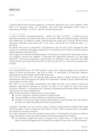 Circolare FISCO
Pagina 5
Circolare d’informazione fiscale con cadenza quindicinale a cura di eDotto per gli iscritti all’Albo dei dottori commercialisti e degli esperti
contabili di Perugia
NEWS
1.1 Lavoratori impatriati Opzione per lo sconto Irpef
L’agenzia delle Entrate fornisce spiegazioni, ai lavoratori dipendenti che si sono trasferiti in Italia
entro il 31 dicembre 2015, c.d. “impatriati”, per fruire delle agevolazioni fiscali messe a
disposizione dal Dlgs n. 147/2015 - decreto internazionalizzazione.
Lavoratori impatriati
In base al Decreto internazionalizzazione - articolo 16, Dlgs 147/2015 - il reddito di lavoro
dipendente prodotto nel territorio dello Stato da lavoratori altamente qualificati (legge 238/2010)
che trasferiscono la residenza in Italia, mantenendola per cinque anni, concorre alla formazione
della base imponibile nella misura del 70 per cento, percentuale poi modificata dalla L. n.
232/2016.
Ad attuare tale misura è intervenuto il provvedimento del 29 marzo 2016 dell’agenzia delle
Entrate, poi modificato dalla legge di bilancio 2017 (232/2016), che ha ridotto al 50% la quota di
reddito tassabile a partire dal 2017.
Con la legge di conversione del Milleproroghe è stato fissato al 30 aprile 2017 (prorogato di diritto
al 2 maggio) il termine per scegliere, in alternativa alle agevolazioni biennali di cui alla legge
238/2010, il trattamento agevolativo quinquennale che abbatte la base imponibile Irpef nella
misura del 30%, per l’anno di imposta 2016, e del 50%, per il 2017 e i tre periodi successivi (fino
al 2020).
Esercizio dell’opzione
Con il provvedimento prot. 2017/64188 del 31 marzo 2017, l’Agenzia spiega che la scelta per il
regime di favore quinquennale – dal 2016 al 2020 - è irrevocabile e va esercitata mediante
presentazione di una richiesta scritta al datore di lavoro.
Per l’anno di imposta 2016, chi esercita detta opzione applica il regime previsto in sede di
presentazione della dichiarazione dei redditi 2016 indicando il reddito di lavoro dipendente nella
misura ridotta al 70 per cento.
Per il 2017, in cui si prevede l’abbattimento del reddito del 50%, sarà il datore di lavoro ad
applicare l’agevolazione attraverso le ritenute; nel caso in cui il datore di lavoro non possa
riconosce il beneficio, il contribuente può utilizzare la dichiarazione dei redditi relativa all’anno di
imposta 2017 per fruirne direttamente.
Nella richiesta indirizzata al datore di lavoro vanno indicati:
l il nome, il cognome, la data di nascita e il codice fiscale;
l l’attuale residenza in Italia risultante dal certificato di residenza;
l l’impegno a comunicare ogni variazione della residenza o del domicilio prima del decorso
di cinque anni dalla data della prima fruizione del beneficio.
I lavoratori dipendenti che non hanno chiesto l’accesso all’agevolazione prevista dalla legge
238/2010 oppure l’hanno richiesta ad altro datore di lavoro, devono indicare anche il possesso
dei requisiti per l’accesso al regime.
Per quanto riguarda i termini e le modalità di versamento, il contribuente può seguire le ordinarie
regole previste per il versamento delle imposte compresa la rateizzazione. Pertanto:
l può effettuare il pagamento entro il 30 giugno 2017 ovvero entro il 31 luglio 2017 (il 30
luglio è domenica) maggiorando l’importo dovuto dello 0,40 per cento a titolo d’interesse;
 