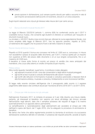 Circolare FISCO
Pagina 6
Circolare d’informazione fiscale con cadenza quindicinale a cura di eDotto per gli iscritti all’Albo dei dottori commercialisti e degli esperti
contabili di Perugia
l previa opzione in dichiarazione, può versare quanto dovuto per saldo e acconto in rate di
pari importo ad esclusione dell’acconto di novembre, dovuto in un’unica soluzione.
Sugli importi rateizzati sono dovuti gli interessi nella misura del 4 per cento annuo.
1.2 Bonus strumenti musicali Novità 2017
La legge di Bilancio 232/2016 (articolo 1, comma 626) ha confermato anche per il 2017 il
cosiddetto bonus musica, che consente agli studenti di ottenere un contributo per l'acquisto di
strumenti musicali nuovi.
La circolare n. 6/E/2017 illustra cosa occorre fare per utilizzare la nuova agevolazione fiscale, così
come ampliata dalla legge di Bilancio 2017, che ha appunto previsto, rispetto al 2016,
un’estensione dei soggetti che ne possono fruire e del tetto massimo di spesa.
Nuova misura del bonus musica
Rispetto al 2016 quando il bonus era concesso nel limite di 1.000 euro e, comunque, in misura
non eccedente il prezzo di acquisto dello strumento, per il 2017, il bonus spetta per un importo
non superiore al 65% del prezzo dello strumento o di un suo singolo componente, fino a un
massimo di 2.500 euro.
Il beneficio si riceve sotto forma di sconto sul prezzo di vendita che viene anticipato dal
rivenditore, che a sua volta otterrà un credito d'imposta di pari importo.
Platea estesa
Altra novità riguarda i beneficiari, quest'anno, il contributo è stato allargato:
• agli aspiranti musicisti di tutti i corsi dei conservatori e degli istituti musicali pareggiati;
• agli iscritti ai licei musicali e coreutici (limitatamente alle sezioni musicali);
• agli iscritti alle istituzioni di formazione musicale e coreutica autorizzate a rilasciare titoli di
alta formazione artistica, musicale e coreutica, limitatamente ai corsi riconosciuti dal Miur.
Si legge nella recente circolare dell'Agenzia che il presupposto dello sconto è il regolare
pagamento delle tasse e dei contributi dovuti per l’iscrizione all’anno 2016-2017 o al 2017-2018.
1.3 Cinque per mille Iscrizione non più annuale
Dall'esercizio finanziario 2017, la richiesta di accesso al 5 per mille diventa una misura stabile,
pertanto, gli interessati al beneficio non saranno più tenuti all'obbligo del rinnovo annuale
dell'iscrizione negli elenchi, dato che il semplice possesso dei requisiti di legge li fa inserire
automaticamente in un apposito elenco permanente.
La semplificazione e razionalizzazione degli adempimenti per accedere al cinque per mille
dell'Irpef è opera del Dpcm del 7 luglio 2016, che ha adeguato la procedura di ammissione al
beneficio.
Ne deriva che l'ente che abbia regolarmente prodotto la domanda di iscrizione e la successiva
dichiarazione sostitutiva dell'atto di notorietà, in presenza dei requisiti prescritti, accede al riparto
 