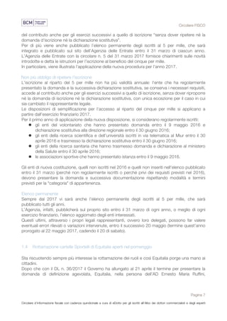 Circolare FISCO
Pagina 7
Circolare d’informazione fiscale con cadenza quindicinale a cura di eDotto per gli iscritti all’Albo dei dottori commercialisti e degli esperti
contabili di Perugia
del contributo anche per gli esercizi successivi a quello di iscrizione “senza dover ripetere né la
domanda d'iscrizione né la dichiarazione sostitutiva”.
Per di più viene anche pubblicato l’elenco permanente degli iscritti al 5 per mille, che sarà
integrato e pubblicato sul sito dell'Agenzia delle Entrate entro il 31 marzo di ciascun anno.
L'Agenzia delle Entrate con la circolare n. 5 del 31 marzo 2017 fornisce chiarimenti sulle novità
introdotte e detta le istruzioni per l’iscrizione al beneficio del cinque per mille.
In particolare, viene illustrata l'applicazione della nuova procedura per l'anno 2017.
Non più obbligo di ripetere l'iscrizione
L'iscrizione al riparto del 5 per mille non ha più validità annuale: l'ente che ha regolarmente
presentato la domanda e la successiva dichiarazione sostitutiva, se conserva i necessari requisiti,
accede al contributo anche per gli esercizi successivi a quello di iscrizione, senza dover riproporre
né la domanda di iscrizione né la dichiarazione sostitutiva, con unica eccezione per il caso in cui
sia cambiato il rappresentante legale.
Le disposizioni di semplificazione per l'accesso al riparto del cinque per mille si applicano a
partire dall'esercizio finanziario 2017.
Per il primo anno di applicazione della nuova disposizione, si considerano regolarmente iscritti:
l gli enti del volontariato che hanno presentato domanda entro il 9 maggio 2016 e
dichiarazione sostitutiva alla direzione regionale entro il 30 giugno 2016;
l gli enti della ricerca scientifica e dell’università iscritti in via telematica al Miur entro il 30
aprile 2016 e trasmesso la dichiarazione sostitutiva entro il 30 giugno 2016;
l gli enti della ricerca sanitaria che hanno trasmesso domanda e dichiarazione al ministero
della Salute entro il 30 aprile 2016;
l le associazioni sportive che hanno presentato istanza entro il 9 maggio 2016.
Gli enti di nuova costituzione, quelli non iscritti nel 2016 e quelli non inseriti nell'elenco pubblicato
entro il 31 marzo (perché non regolarmente iscritti o perché privi dei requisiti previsti nel 2016),
devono presentare la domanda e successiva documentazione rispettando modalità e termini
previsti per la "categoria" di appartenenza.
Elenco permanente
Sempre dal 2017 vi sarà anche l’elenco permanente degli iscritti al 5 per mille, che sarà
pubblicato tutti gli anni.
L'Agenzia, infatti, pubblicherà sul proprio sito entro il 31 marzo di ogni anno, o meglio di ogni
esercizio finanziario, l'elenco aggiornato degli enti interessati.
Questi ultimi, attraverso i propri legali rappresentanti, ovvero loro delegati, possono far valere
eventuali errori rilevati o variazioni intervenute, entro il successivo 20 maggio (termine quest'anno
prorogato al 22 maggio 2017, cadendo il 20 di sabato).
1.4 Rottamazione cartelle Sportelli di Equitalia aperti nel pomeriggio
Sta riscuotendo sempre più interesse la rottamazione dei ruoli e così Equitalia porge una mano ai
cittadini.
Dopo che con il DL n. 36/2017 il Governo ha allungato al 21 aprile il termine per presentare la
domanda di definizione agevolata, Equitalia, nella persona dell’AD Ernesto Maria Ruffini,
 