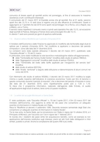 Circolare FISCO
Pagina 8
Circolare d’informazione fiscale con cadenza quindicinale a cura di eDotto per gli iscritti all’Albo dei dottori commercialisti e degli esperti
contabili di Perugia
comunica di tenere aperti gli sportelli anche nel pomeriggio, al fine di assicurare la massima
assistenza a tutti i contribuenti interessati.
Il comunicato del 31 marzo 2017 di Equitalia avvisa che gli sportelli, fino al 21 aprile, saranno
aperti fino alle 15,15 in 15 sedi dove si registra una più alta affluenza di contribuenti. Questi si
aggiungono ai 7 sportelli che dal 2016 sono aperti nel pomeriggio: tre a Roma, uno a Napoli, due
a Milano, uno a Torino.
Il servizio cassa rispetterà il consueto orario e quindi sarà operativo fino alle 13,15, ad eccezione
degli sportelli di Padova, Bologna e Firenze dove sarà prolungato fino alle 15,15.
In ulteriori 7 sedi sono previsti più giorni di apertura settimanale.
1.5 Studi di settore Modifiche per il periodo d'imposta 2016
Il ministero dell’Economia e delle Finanze ha approvato le modifiche alla territorialità degli studi di
settore per il periodo d'imposta 2016. Tali modifiche si applicano a decorrere dal periodo
d’imposta in corso alla data del 31 dicembre 2016.
Le correzioni sono state operate attraverso il decreto del 23 marzo 2017, pubblicato sulla
“Gazzetta ufficiale” n. 76 del 31 marzo.
In particolare, sono state modificate le note tecniche e metodologiche relative all'aggiornamento:
l della “Territorialità dei Factory Outlet Center” (modifica dello studio di settore YM05U);
l delle “Aggregazioni comunali” (modifica dello studio di settore YG44U);
l della “Territorialità del livello delle tariffe applicate per l'erogazione del servizio taxi”
(modifica
l dello studio di settore WG72A);
l delle “Analisi territoriali” a seguito della istituzione e ridenominazione di alcuni comuni nel
corso del 2016.
Con riferimento allo studio di settore WG68U, il decreto del 23 marzo 2017 modifica la soglia
minima e quella massima dell’indicatore di coerenza economica “costo per litro di benzina o
gasolio consumato durante il periodo di imposta”, che a decorrere dal periodo d’imposta in corso
alla data del 31 dicembre 2016, sono rispettivamente poste pari a 1,05 e 1,18.
Si rileva che il programma informatico, realizzato dall’agenzia delle Entrate, di ausilio
all’applicazione degli studi di settore, tiene conto di queste modifiche.
1.6 La white list accoglie Montecarlo e Santa Sede
E' stato pubblicato, sulla “Gazzetta Ufficiale” n. 78 del 3 aprile 2017, il Dm 23 marzo 2017 del
ministero dell'Economia, che aggiorna la white list dei paesi che consentono un adeguato
scambio di informazioni in materia fiscale con l’Italia.
Reca le “Modifiche al decreto 4 settembre 1996. Seconda revisione semestrale degli Stati che
consentono un adeguato scambio di informazioni in materia fiscale”.
Tra le new entry: la Santa Sede, per la convenzione con l’Italia in vigore dal 15 ottobre 2016, e il
Principato di Monaco, per l'accordo con l’Ue in vigore dal 1° febbraio 2017.
Si ricorda che i residenti dei paesi white list acquisiscono benefici, come ad esempio la non
applicazione dell’imposta sostitutiva sugli interessi, premi ed altri frutti delle obbligazioni e titoli
similari, pubblici e privati. Anche la compilazione del quadro RW è più snella.
 