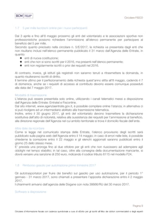 Circolare FISCO
Pagina 9
Circolare d’informazione fiscale con cadenza quindicinale a cura di eDotto per gli iscritti all’Albo dei dottori commercialisti e degli esperti
contabili di Perugia
1.7 5 per mille Iscrizioni online per i nuovi partecipanti
Dal 3 aprile e fino all'8 maggio prossimo gli enti del volontariato e le associazioni sportive non
professionistiche possono richiedere l'ammissione all'elenco permanente per partecipare al
beneficio del 5 per mille.
Secondo quanto precisato nella circolare n. 5/E/2017, la richiesta va presentata dagli enti che
non risultano inclusi nell’elenco permanente pubblicato il 31 marzo dall’Agenzia delle Entrate, in
quanto:
l enti di nuova costituzione;
l enti che non si sono iscritti per il 2016, ma presenti nell’elenco permanente;
l enti non regolarmente iscritti o privi dei requisiti nel 2016.
Al contrario, invece, gli istituti già registrati non saranno tenuti a ritrasmettere la domanda, in
quanto risulteranno iscritti di diritto.
Il termine ultimo per il perfezionamento della richiesta quest'anno slitta all'8 maggio, cadendo il 7
di domenica, anche se i requisiti di accesso al contributo devono essere comunque posseduti
alla data del 7 maggio 2017.
Modalità di trasmissione
L'istanza può essere presentata solo online, utilizzando i canali telematici messi a disposizione
dall’Agenzia delle Entrate: Entratel e Fisconline.
Dal sito internet, www.agenziaentrate.gov.it, è possibile compilare online l’istanza; in alternativa ci
si può rivolgere ad un intermediario abilitato alla trasmissione telematica.
Inoltre, entro il 30 giugno 2017, gli enti del volontariato devono trasmettere la dichiarazione
sostitutiva dell’atto di notorietà, relativa alla sussistenza dei requisiti per l’ammissione al beneficio,
alla direzione regionale dell’Agenzia nel cui ambito territoriale si trova il domicilio fiscale dell’ente.
Altre date da ricordare
Come si legge nel comunicato stampa delle Entrate, l'elenco provvisorio degli iscritti sarà
pubblicato sulla pagina web dell'Agenzia entro il 14 maggio; in caso di errori nelle liste, è possibile
chiederne la correzione entro il 22 maggio e gli elenchi aggiornati saranno pubblicati entro il
giorno 25 dello stesso mese.
E' prevista una proroga fino al due ottobre per gli enti che non riuscissero ad adempiere agli
obblighi nel tempo stabilito; in tal caso, oltre alla consegna della documentazione mancante, si
dovrà versare una sanzione di 250 euro, indicando il codice tributo 8115 nel modello F24.
1.8 Rimborso gasolio per autotrazione primo trimestre 2017
Gli autotrasportatori per fruire dei benefici sul gasolio per uso autotrazione, per il periodo 1°
gennaio - 31 marzo 2017, sono chiamati a presentare l’apposita dichiarazione entro il 2 maggio
2017.
I chiarimenti arrivano dall’agenzia delle Dogane con nota 38666/RU del 30 marzo 2017.
Software a disposizione
 