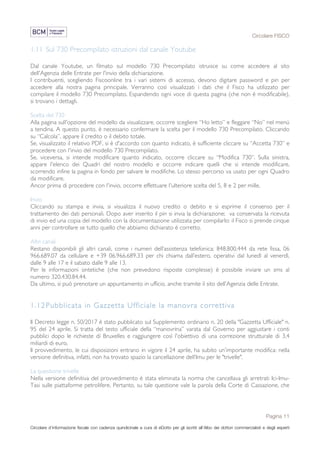 Circolare FISCO
Pagina 11
Circolare d’informazione fiscale con cadenza quindicinale a cura di eDotto per gli iscritti all’Albo dei dottori commercialisti e degli esperti
contabili di Perugia
1.11 Sul 730 Precompilato istruzioni dal canale Youtube
Dal canale Youtube, un filmato sul modello 730 Precompilato istruisce su come accedere al sito
dell'Agenzia delle Entrate per l'invio della dichiarazione.
I contribuenti, scegliendo Fiscoonline tra i vari sistemi di accesso, devono digitare password e pin per
accedere alla nostra pagina principale. Verranno così visualizzati i dati che il Fisco ha utilizzato per
compilare il modello 730 Precompilato. Espandendo ogni voce di questa pagina (che non è modificabile),
si trovano i dettagli.
Scelta del 730
Alla pagina sull'opzione del modello da visualizzare, occorre scegliere “Ho letto” e fleggare “No” nel menù
a tendina. A questo punto, è necessario confermare la scelta per il modello 730 Precompilato. Cliccando
su “Calcola”, appare il credito o il debito totale.
Se, visualizzato il relativo PDF, si è d'accordo con quanto indicato, è sufficiente cliccare su “Accetta 730” e
procedere con l'invio del modello 730 Precompilato.
Se, viceversa, si intende modificare quanto indicato, occorre cliccare su “Modifica 730”. Sulla sinistra,
appare l'elenco dei Quadri del nostro modello e occorre indicare quelli che si intende modificare,
scorrendo infine la pagina in fondo per salvare le modifiche. Lo stesso percorso va usato per ogni Quadro
da modificare.
Ancor prima di procedere con l'invio, occorre effettuare l'ulteriore scelta del 5, 8 e 2 per mille.
Invio
Cliccando su stampa e invia, si visualizza il nuovo credito o debito e si esprime il consenso per il
trattamento dei dati personali. Dopo aver inserito il pin si invia la dichiarazione; va conservata la ricevuta
di invio ed una copia del modello con la documentazione utilizzata per compilarlo: il Fisco si prende cinque
anni per controllare se tutto quello che abbiamo dichiarato è corretto.
Altri canali
Restano disponibili gli altri canali, come i numeri dell’assistenza telefonica: 848.800.444 da rete fissa, 06
966.689.07 da cellulare e +39 06.966.689.33 per chi chiama dall’estero, operativi dal lunedì al venerdì,
dalle 9 alle 17 e il sabato dalle 9 alle 13.
Per le informazioni sintetiche (che non prevedono risposte complesse) è possibile inviare un sms al
numero 320.430.84.44.
Da ultimo, si può prenotare un appuntamento in ufficio, anche tramite il sito dell’Agenzia delle Entrate.
1.12Pubblicata in Gazzetta Ufficiale la manovra correttiva
Il Decreto legge n. 50/2017 è stato pubblicato sul Supplemento ordinario n. 20 della "Gazzetta Ufficiale" n.
95 del 24 aprile. Si tratta del testo ufficiale della “manovrina” varata dal Governo per aggiustare i conti
pubblici dopo le richieste di Bruxelles e raggiungere così l'obiettivo di una correzione strutturale di 3,4
miliardi di euro.
Il provvedimento, le cui disposizioni entrano in vigore il 24 aprile, ha subito un’importante modifica: nella
versione definitiva, infatti, non ha trovato spazio la cancellazione dell’Imu per le "trivelle".
La questione trivelle
Nella versione definitiva del provvedimento è stata eliminata la norma che cancellava gli arretrati Ici-Imu-
Tasi sulle piattaforme petrolifere. Pertanto, su tale questione vale la parola della Corte di Cassazione, che
 