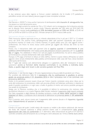 Circolare FISCO
Pagina 12
Circolare d’informazione fiscale con cadenza quindicinale a cura di eDotto per gli iscritti all’Albo dei dottori commercialisti e degli esperti
contabili di Perugia
in due sentenze aveva dato ragione ai Comuni costieri stabilendo che le trivelle (119 piattaforme
petrolifere censite nel mare italiano) devono pagare le tasse immobiliari arretrate.
Iva nel 2018
Nel Decreto n. 50/2017 si trova anche il percorso di sterilizzazione delle clausole di salvaguardia Iva,
che pesano sui conti del prossimo anno.
Infatti, il peso degli aumenti Iva scende da 19,6 a 15,2 miliardi, con la conseguenza che la dinamica prevista
per le aliquote viene ripensata in questo modo: l’aliquota agevolata del 10% salirà nel 2018 dell’1,5%
anziché del 3%, mentre quella ordinaria al 22% dovrebbe passare al 25% nel 2018, al 25,4% nel
2019, al 24,9% nel 2020 e al 25% dal 2021. Rinviato sempre al 2019 il ritocco delle accise.
Split payment allargato ai professionisti
Dalla manovrina appena approvata arriva un miliardo abbondante di Iva in più per il 2017 e 1,5 miliardi
annui dal 2018, che saranno frutto dell’allargamento dello split payment soprattutto alle piccole e
piccolissime imprese (in totale circa 310mila imprese). A questa platea sono, poi, stati aggiunti anche i
professionisti, che finora ne erano esclusi anche perché già soggetti alla ritenuta alla fonte sui loro
compensi.
Invece, ora, il meccanismo dello split payment (che si applica quando il committente è una
pubblica amministrazione) viene esteso anche alle prestazioni di lavoro autonomo, per cui, a partire
dal 1° luglio, l'Iva addebitata in fattura non sarà più pagata al professionista, ma sarà la stessa pubblica
amministrazione a versarla direttamente nelle casse dell'Erario.
Dunque, la PA paga al fornitore la fattura al netto dell'Iva, mentre la quota relativa all'Imposta sul valore
aggiunto viene versata direttamente dalla pubblica amministrazione nelle casse del Fisco, senza transitare
nelle tasche del fornitore.
Dal 1° luglio tale sistema sarà ulteriormente allargato e si applicherà, oltre alle “prestazioni di lavoro
autonomo”, anche ai fornitori delle imprese controllate in via diretta o indiretta dallo
Stato, a quelle degli enti locali e alle società quotate nel Ftse Mib.
Chiusura liti pendenti
Nell'articolo 11 del Decreto legge n. 50 viene regolamentata la chiusura delle liti pendenti con il Fisco.
Per accedere alla definizione delle liti è necessario che la costituzione in giudizio in primo
grado sia avvenuta entro il 31 dicembre 2016 e che il processo non si sia concluso con
pronuncia definitiva.
Inoltre, le liti pendenti possono essere chiuse per l'intero importo contestato senza alcun rilievo per la
sorte del contenzioso: la convenienza, infatti, sarà ancorata all'esito nel frattempo verificatosi in relazione al
grado di giudizio pendente e, in ogni caso, a livello di giudizio di merito sarà ancora possibile perseguire
una ipotesi di conciliazione.
Spiega, poi, la Manovra correttiva che vi è possibilità di definire le controversie che rientrano nella
giurisdizione tributaria in cui è parte l’Agenzia delle Entrate, mediante il pagamento degli importi contestati
con l’atto impugnato e degli interessi da ritardata iscrizione a ruolo, al netto delle sanzioni e degli
interessi di mora, a condizione che la domanda di definizione sia presentata entro il 30 settembre
2017.
Non è previsto, però, alcuno sconto per il pagamento delle somme dovute e il risparmio riguarda
solo l'abbattimento di sanzioni e interessi.
Compensazioni
Il limite al di sopra del quale i crediti relativi alle imposte sui redditi e alle relative addizionali, alle ritenute
alla fonte, alle imposte sostitutive e all'Irap possono essere usati in compensazione solo previa
apposizione del visto di conformità (o, in alternativa, della sottoscrizione da parte di chi esercita il
controllo contabile) sulla dichiarazione da cui emergono viene abbassato dai 15mila ai 5mila euro annui.
 