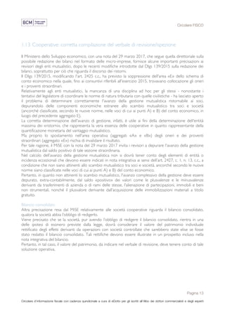 Circolare FISCO
Pagina 13
Circolare d’informazione fiscale con cadenza quindicinale a cura di eDotto per gli iscritti all’Albo dei dottori commercialisti e degli esperti
contabili di Perugia
1.13 Cooperative: corretta compilazione del verbale di revisione/ispezione
Il Ministero dello Sviluppo economico, con una nota del 29 marzo 2017, che segue quella direttoriale sulla
possibile redazione dei bilanci nel formato delle micro-imprese, fornisce alcune importanti precisazioni ai
revisori degli enti mutualistici, dopo le recenti modifiche introdotte dal Dlgs 139/2015 sulla redazione dei
bilanci, soprattutto per ciò che riguarda il discorso dei ristorni.
Il Dlgs 139/2015, modificando l'art. 2425 c.c., ha previsto la soppressione dell'area «E» dello schema di
conto economico nella quale, fino ai consuntivi riferibili all'esercizio 2015, trovavano collocazione gli oneri
e i proventi straordinari.
Relativamente agli enti mutualistici, la mancanza di una disciplina ad hoc per gli stessi - nonostante i
tentativi del legislatore di coordinare le norme di natura tributaria con quelle civilistiche - ha lasciato aperto
il problema di determinare correttamente l'avanzo della gestione mutualistica ristornabile ai soci,
depurandolo delle componenti economiche estranee allo scambio mutualistico tra soci e società
(ancorché classificate, secondo le nuove norme, nelle voci di cui ai punti A) e B) del conto economico, in
luogo del precedente aggregato E).
La corretta determinazione dell'avanzo di gestione, infatti, è utile ai fini della determinazione dell'entità
massima dei «ristorni», che rappresenta la vera essenza delle cooperative in quanto rappresentante della
quantificazione monetaria del vantaggio mutualistico.
Ma proprio lo spostamento nell'area operativa (aggregati «A» e «B») degli oneri e dei proventi
straordinari (aggregato «E») rischia di invalidare il risultato.
Per tale ragione, il MiSE con la nota del 29 marzo 2017 invita i revisori a depurare l'avanzo della gestione
mutualistica dal saldo positivo di tale sezione straordinaria.
Nel calcolo dell’avanzo della gestione mutualistica non si dovrà tener conto degli elementi di entità o
incidenza eccezionali che devono essere indicati in nota integrativa ai sensi dell’art. 2427, c. 1, n. 13, c.c., a
condizione che non siano attinenti allo scambio mutualistico tra soci e società, ancorché secondo le nuove
norme siano classificate nelle voci di cui ai punti A) e B) del conto economico.
Pertanto, in quanto non attinenti lo scambio mutualistico, l'avanzo complessivo della gestione deve essere
depurato, extra-contabilmente, dal saldo «positivo» dei valori come le plusvalenze e le minusvalenze
derivanti da trasferimenti di azienda o di rami delle stesse, l'alienazione di partecipazioni, immobili e beni
non strumentali, nonché il plusvalore derivante dall’acquisizione delle immobilizzazioni materiali a titolo
gratuito.
Bilancio consolidato
Altra precisazione resa dal MiSE relativamente alle società cooperative riguarda il bilancio consolidato,
qualora la società abbia l’obbligo di redigerlo.
Viene precisato che se la società, pur avendo l’obbligo di redigere il bilancio consolidato, rientra in una
delle ipotesi di esonero previste dalla legge, dovrà considerare il valore del patrimonio individuale
rettificato degli effetti derivanti da operazioni con società controllate che sarebbero state elise se fosse
stato redatto il bilancio consolidato. Tali rettifiche devono essere illustrate in un prospetto incluso nella
nota integrativa del bilancio.
Pertanto, in tal caso, il valore del patrimonio, da indicare nel verbale di revisione, deve tenere conto di tale
soluzione operativa.
 