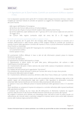Circolare FISCO
Pagina 14
Circolare d’informazione fiscale con cadenza quindicinale a cura di eDotto per gli iscritti all’Albo dei dottori commercialisti e degli esperti
contabili di Perugia
1.14 Agevolazioni per le Zone Franche. Controlli con accertamenti d’ufficio e ispezioni
in loco
Con le disposizioni operative del 6 aprile 2017 il ministero dello Sviluppo Economico fornisce i criteri e le
modalità per esercitare l’attività di controllo ed ispezione sui soggetti che richiedono agevolazioni relativi
alle Zone Franche:
· delle regioni dell’Obiettivo Convergenza;
· del territorio dei Comuni della provincia di Carbonia-Iglesias;
· del Comune de L’Aquila e Comuni limitrofi ricadenti nella medesima Zona Franca;
· dei territori dell’Emilia colpiti dall’alluvione del 17 gennaio 2014 e dei Comuni colpiti dal sisma del 20 e
29 maggio 2012;
· dei Comuni della regione Lombardia colpiti dal sisma del 20 e 29 maggio 2012.
Controlli svolti attraverso accertamenti d’ufficio e ispezioni in loco
Ai sensi del decreto del 10 aprile 2013 del ministero dello Sviluppo Economico di concerto con il
ministero dell’Economia e delle Finanze, spetta al MiSE svolgere l’attività di controllo per accertare la
corretta fruizione delle agevolazioni concesse alle imprese di micro e piccola dimensione localizzate nelle
Zone Franche su menzionate.
Le disposizioni operative del 6 aprile 2017 dispongono che i controlli avvengano:
· con accertamenti d’ufficio;
· tramite ispezioni in loco.
Gli accertamenti d’ufficio effettuati in base ai dati ed alle informazioni presenti presso le imprese
beneficiarie riguardano:
a) il numero dei dipendenti;
b) l’appartenenza al settore del trasporto su strada;
c) l’appartenenza ai settori diversi da quelli della pesca, dell’acquacoltura, del carbone e della
trasformazione di prodotti agricoli;
d) il mantenimento del pieno e libero esercizio dei propri diritti, assenza di liquidazione volontaria o di
procedure concorsuali;
e) il rispetto dei limiti previsti per le agevolazioni “de minimis”;
f) la sussistenza dei requisiti dichiarati in istanza per l’accesso alle riserve di scopo, dove previste;
g) l’ubicazione della sede locale e/o legale;
h) il mantenimento dell’attività economica all’interno della Zona Franca Urbana per il periodo richiesto.
Gli accertamenti d’ufficio possono basarsi anche sulla consultazione diretta e telematica degli archivi e dei
pubblici registri utili all’accertamento degli stati, qualità e fatti riguardanti le dichiarazioni sostitutive
presentate dalle imprese beneficiarie nel momento della presentazione della domanda.
Le ispezioni in loco sono effettuate presso le imprese beneficiarie delle agevolazioni entro il 31 dicembre
2018.
Verrà identificato un campione di imprese da sottoporre a controllo nell’ambito delle imprese beneficiarie
delle agevolazioni previste.
Il campione sarà costituito da non meno del 2% dell’universo di riferimento risultante dai rapporti
trasmessi dalla Divisione X alla Divisione III della Direzione Generale per gli incentivi alle imprese.
Per scegliere il campione verrà utilizzata una metodologia mista, sulla base di criteri di ordine casuale e di
rafforzamento dei controlli relativi a particolari categorie di imprese, tenuto conto anche delle indicazioni
emerse dalle risultanze degli accertamenti d’ufficio.
 