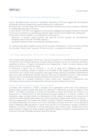 Circolare FISCO
Pagina 15
Circolare d’informazione fiscale con cadenza quindicinale a cura di eDotto per gli iscritti all’Albo dei dottori commercialisti e degli esperti
contabili di Perugia
1.15 Dati delle STP da comunicare all’Anagrafe tributaria
Anche i dati delle iscrizioni, variazioni e cancellazioni riguardanti le STP sono soggetti alla comunicazione
all’Anagrafe tributaria, analogamente a quanto disposto per i professionisti.
Il Pronto Ordini n. 85 del 4 aprile 2017 emanato dal Cndcec rammenta che la comunicazione va effettuata
in modalità telematica entro il 30 aprile.
Ai sensi del Dm 17/9/1999, sono oggetto di comunicazione obbligatoria all’Anagrafe tributaria le domande
di iscrizione, di variazione e di cancellazione negli albi, registri ed elenchi tenuti dagli Ordini professionali.
Il documento indica le modalità con cui effettuare la comunicazione:
· utilizzando un tracciato record conforme alle specifiche tecniche emanate con provvedimento
dell’agenzia delle Entrate del 10/3/2005, allegato 4;
· utilizzando il Software Ordini 2.0 predisposto dall’Agenzia stessa.
Se si opta per tale ultima modalità, occorre cliccare la sezione “Professionisti”, inserire il numero di Partita
Iva nel campo “Codice fiscale”, spuntare “Persona non fisica”, e compilare la maschera che appare.
1.16 Valida l’agevolazione “prima casa” se si integra l’atto di acquisto
Non si decade dalle agevolazioni “prima casa” fruite per l’acquisto di un immobile dichiarando di svolgere
nel Comune, dove è situata l’abitazione, la propria attività prevalente ma poi, non essendosi verificate le
aspettative lavorative, si integra la dichiarazione resa impegnandosi a fissare la propria residenza nello
stesso comune in cui è ubicato l’immobile.
Il chiarimento è giunto con la risoluzione n. 53 del 27 aprile 2017 dell’agenzia delle Entrate.
Un avvocato ha dichiarato, nell’atto di acquisto di un immobile, di voler svolgere la sua attività prevalente
nel Comune ove è situata l'unità acquistata e nello stesso tempo comunicava all’Ordine professionale di
aprire uno studio professionale nel detto Comune. Però, poi, le aspettative lavorative in quel Comune
venivano meno e il professionista dichiarava all’Ordine che lo studio non era mai stato avviato.
L’istante chiede se è possibile conservare il bonus “prima casa” integrando la dichiarazione resa
nell’originario atto di acquisto ed impegnandosi a fissare la propria residenza nel Comune.
Valida la dichiarazione integrativa di voler fissare la residenza
Le Entrate, nella risoluzione n. 53/2017, ricordano che le agevolazioni “prima casa” sono concesse in
presenza delle condizioni stabilite dalla Nota II bis all’articolo 1 della tariffa, parte prima, allegata al TUR
(DPR n. 131/1986); in particolare si richiede che l’immobile sia ubicato nel territorio del comune in cui
l’acquirente ha o stabilisca entro 18 mesi dall’acquisto la propria residenza, o, se diverso, in quello in cui
l’acquirente svolge la propria attività. La dichiarazione di voler stabilire la residenza nel comune ove è
ubicato l’immobile acquistato deve essere resa, a pena di decadenza, dall’acquirente nell’atto di acquisto.
Nel caso rappresentato, non sarebbe stato assolto il requisito richiesto (il contribuente non ha spostato la
sua attività professionale nel comune in cui si trova l’immobile), ma tenuto conto che la norma prevede di
poter di beneficiare delle agevolazioni in parola anche nel caso in cui l’acquirente si impegni a trasferire la
residenza nel Comune nel termine di 18 mesi dall’acquisto, deve ritenersi valida, essendo tale termine
ancora pendente, l’integrazione all’atto originario riguardante l’impegno a trasferire la propria residenza nel
Comune in cui è sito l’immobile acquistato nel termine previsto.
 