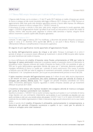 Circolare FISCO
Pagina 16
Circolare d’informazione fiscale con cadenza quindicinale a cura di eDotto per gli iscritti all’Albo dei dottori commercialisti e degli esperti
contabili di Perugia
1.17 Bonus R&S ampio. Istruzioni per il calcolo dell'agevolazione
L'Agenzia delle Entrate, con la circolare n. 13 del 27 aprile 2017 dedicata al credito d’imposta per attività
di ricerca e sviluppo ed alle novità introdotte dalla legge di Bilancio 2017, d’intesa con il MiSE, fornisce un
aggiornamento delle linee guida sulla disciplina agevolativa prevista a favore delle imprese che effettuano
investimenti in attività di ricerca e sviluppo (Dl n. 145/2013, articolo 3).
Il documento di prassi si articola in due parti: nella prima, vengono esaminate le novità apportate dalla
Legge n. 232/2016 all'agevolazione fiscale e gli effetti di tali novità sul meccanismo di calcolo del credito di
imposta; mentre, nella seconda parte, seguendo lo schema della domanda e risposta, vengono forniti
ulteriori chiarimenti a specifici aspetti della disciplina agevolativa.
Novità legge di bilancio 2017
L'articolo 15 della Legge di bilancio 2017 ha modificato, a decorrere dal periodo d’imposta successivo a
quello in corso al 31 dicembre 2016 (quindi dal 2017), su vari punti il Bonus Ricerca e Sviluppo,
rafforzandone l’efficacia e semplificandone il meccanismo applicativo.
Di seguito le più significative novità apportate all'agevolazione fiscale.
La durata dell’agevolazione passa da cinque a sei anni. Dunque, è prorogato di un anno il
periodo di tempo in cui possono essere effettuati gli investimenti in attività di R&S da parte delle imprese
per poter beneficiare del credito di imposta.
La misura dell'aliquota del credito d'imposta viene fissata unitariamente al 50% per tutte le
tipologie di spese ammissibili sostenute in eccedenza rispetto al parametro storico di riferimento. In
precedenza invece, l’aliquota ordinaria del credito d'imposta era fissata al 25%, con possibilità di salire al
50% per la quota dell’eccedenza agevolabile riferibile alle spese per il “personale altamente qualificato”
impiegato nell’attività di ricerca e a quelle per i contratti di ricerca extra-muros. Ora, invece, è prevista
un'aliquota unica del 50% per tutte le categorie di investimenti ammissibili, compresi anche “gli strumenti
di laboratorio” e le “competenze tecniche” per le quali era precedentemente prevista la misura del 25%.
Il tetto massimo annuale dell’agevolazione passa da 5 milioni di euro, della vecchia disposizione,
a 20 milioni di euro, a condizione che siano sostenute spese per attività di ricerca e
sviluppo per almeno 30mila euro. Per i soggetti con periodo d’imposta coincidente con l’anno
solare, l’incremento dell’importo massimo riguarderà il credito d’imposta calcolato per gli investimenti
effettuati nei periodi 2017-2020.
L'incentivo viene esteso alle imprese residenti che svolgono attività di ricerca e sviluppo
per conto di imprese committenti non residenti.
Specifica la circolare n. 13/E/2017 che la novità normativa riguarda sia le ipotesi in cui il contratto di ricerca
venga stipulato con una controparte indipendente, sia le ipotesi in cui il contratto sia stipulato con una
parte correlata e cioè con una società estera del gruppo, nonché il caso in cui le spese ammissibili siano
sostenute da una stabile organizzazione in Italia in esecuzione degli accordi intercorrenti con la casa madre
estera.
Inoltre, è sancito che il credito d'imposta è utilizzabile, esclusivamente in compensazione, a
decorrere dal periodo d’imposta successivo a quello in cui i costi per le attività in
ricerca e sviluppo sono stati sostenuti.
 