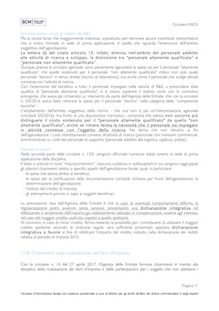 Circolare FISCO
Pagina 17
Circolare d’informazione fiscale con cadenza quindicinale a cura di eDotto per gli iscritti all’Albo dei dottori commercialisti e degli esperti
contabili di Perugia
Beneficio esteso a tutti gli addetti alla R&S
Ma la novità forse che maggiormente interessa, soprattutto per eliminare alcune incertezze interpretative
che si erano formate in sede di prima applicazione, è quella che riguarda l'estensione dell'ambito
soggettivo dell'agevolazione.
La lettera d) del citato articolo 15, infatti, elimina, nell’ambito del personale addetto
alle attività di ricerca e sviluppo, la distinzione tra “personale altamente qualificato” e
“personale non altamente qualificato”.
Dunque, precisa la circolare agenziale, sono pienamente agevolabili le spese sia per il personale “altamente
qualificato” che quelle sostenute per il personale “non altamente qualificato" inteso non solo quale
personale “tecnico” in senso stretto (tecnici di laboratorio), ma anche come il personale che svolge attività
connesse con l’attività di ricerca.
Con l'estensione del beneficio a tutto il personale impiegato nelle attività di R&S, a prescindere dalla
qualifica di "personale altamente qualificato", si è voluto superare il dubbio sorto con la normativa
previgente, che aveva già richiamato un intervento da parte dell'Agenzia delle Entrate, che con la circolare
n. 5/E/2016 aveva fatto rientrare le spese per il personale “tecnico” nella categoria delle “competenze
tecniche”.
L'ampliamento dell'ambito soggettivo della norma - che ora non è più un'interpretazione agenziale
(circolare 5/E/2016), ma frutto di una disposizione normativa - comporta che adesso non occorre più
distinguere il costo sostenuto per il "personale altamente qualificato" da quello "non
altamente qualificato", anche se rimane ferma la necessità che il personale sia impiegato
in attività connesse con l’oggetto della ricerca. Ne deriva che non rilevano, ai fini
dell'agevolazione, i costi indirettamente connessi all’attività di ricerca (personale con mansioni commerciali,
amministrative) e i costi del personale di supporto (personale addetto alla logistica, vigilanza, pulizie).
Risposte ai quesiti
Nella seconda parte della circolare n. 13/E, vengono affrontati numerosi dubbi emersi in sede di prima
applicazione della disciplina.
Il testo si articola in nove “macrocontenitori”, ciascuno suddiviso in sottocapitoli in cui vengono raggruppati
gli ulteriori chiarimenti relativi a specifici aspetti dell'agevolazione fiscale, quali, in particolare:
· le spese che danno diritto al beneficio;
· le spese per la certificazione della documentazione contabile richiesta per fruire dell’agevolazione, la
determinazione dell’agevolazione;
· l’utilizzo del credito di imposta;
· gli adempimenti previsti in capo ai soggetti beneficiari.
La precisazione resa dall'Agenzia delle Entrate è che in caso di eventuali comportamenti difformi, la
regolarizzazione potrà avvenire senza sanzioni, presentando una dichiarazione integrativa ed
effettuando il versamento dell’importo già indebitamente utilizzato in compensazione, insieme agli interessi,
nel caso del maggior credito usufruito rispetto a quello spettante.
Al contrario, in caso di minor credito, ferma restando la possibilità per i contribuenti di utilizzare il maggior
credito spettante secondo le ordinarie regole, sarà sufficiente presentare apposita dichiarazione
integrativa a favore al fine di rettificare l'importo del credito indicato nella dichiarazione dei redditi
relativa al periodo di imposta 2015.
1.18 Chiarimenti sulla rivalutazione dei beni d’impresa
Con la circolare n. 14 del 27 aprile 2017, l’Agenzia delle Entrate fornisce chiarimenti in merito alla
disciplina della rivalutazione dei beni d’impresa e delle partecipazioni per i soggetti che non adottano i
 