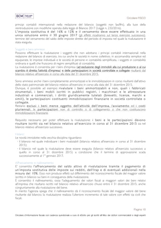 Circolare FISCO
Pagina 18
Circolare d’informazione fiscale con cadenza quindicinale a cura di eDotto per gli iscritti all’Albo dei dottori commercialisti e degli esperti
contabili di Perugia
principi contabili internazionali nella redazione del bilancio (soggetti non Ias/Ifrs), alla luce della
reintroduzione con modifiche operata dalla legge di Bilancio 2017 (Legge n. 232/2016).
L'imposta sostitutiva è del 16% o 12% e il versamento deve essere effettuato in una
unica soluzione entro il 30 giugno 2017 (gli effetti ricadranno sul terzo esercizio successivo),
termine del versamento del saldo delle imposte dirette del periodo di imposta nel quale la rivalutazione è
stata eseguita.
Soggetti e beni ammessi
Possono effettuare la rivalutazione i soggetti che non adottano i principi contabili internazionali nella
redazione del bilancio di esercizio, tra cui anche le società in nome collettivo, in accomandita semplice ed
equiparate, le imprese individuali e le società di persone in contabilità semplificata, i soggetti in contabilità
ordinaria e quelli che fruiscono di regimi semplificati di contabilità.
La rivalutazione è consentita per i beni d’impresa (ad esclusione degli immobili alla cui produzione o al cui
scambio è diretta l’attività d’impresa) e delle partecipazioni in società controllate e collegate risultanti dal
bilancio relativo all'esercizio in corso alla data del 31 dicembre 2015.
Sono ammessi anche i beni completamente ammortizzati e le immobilizzazioni in corso risultanti dall’attivo
dello stato patrimoniale del bilancio relativo all’esercizio in corso alla data del 31 dicembre 2015.
Dunque, è possibile ad esempio rivalutare i beni ammortizzabili e non, quali i fabbricati
strumentali, i beni mobili iscritti in pubblici registri, i macchinari e le attrezzature
industriali e commerciali, i diritti giuridicamente tutelati (brevetti, licenze, marchi e
simili), le partecipazioni costituenti immobilizzazioni finanziarie in società controllate o
collegate.
Restano esclusi i beni merce oggetto dell’attività dell'impresa, l'avviamento ed i costi
pluriennali, le partecipazioni non di controllo o di collegamento o che non costituiscono
immobilizzazioni finanziarie.
Requisito necessario per poter effettuare la rivalutazione: i beni e le partecipazioni devono
risultare iscritti sia nel bilancio relativo all’esercizio in corso al 31 dicembre 2015 sia nel
bilancio relativo all’esercizio successivo.
I bilanci
Le novità introdotte nella vecchia disciplina riguardano:
· il bilancio nel quale individuare i beni rivalutabili (bilancio relativo all’esercizio in corso al 31 dicembre
2015);
· il bilancio nel quale la rivalutazione deve essere eseguita (bilancio relativo all’esercizio successivo a
quello in corso al 31 dicembre 2015) a condizione che il termine di approvazione scada
successivamente al 1° gennaio 2017.
Affrancamento e riallineamento
E' consentito l’affrancamento del saldo attivo di rivalutazione tramite il pagamento di
un’imposta sostitutiva delle imposte sui redditi, dell’Irap e di eventuali addizionali nella
misura del 10%. Esso non produce effetti sul differimento del riconoscimento fiscale del maggior valore
iscritto in bilancio sui beni in conseguenza della rivalutazione.
È consentito il riallineamento, ossia l'adeguamento dei valori fiscali ai maggiori valori dei beni relativi
all’impresa che risultano iscritti nel bilancio relativo all’esercizio chiuso entro il 31 dicembre 2015, anche
congiuntamente alla rivalutazione del bene.
In merito l'agenzia spiega che: il riallineamento dà il riconoscimento fiscale del maggior valore del bene
risultante dal bilancio; la rivalutazione realizza l’ulteriore incremento di tale valore con effetti sia civili che
fiscali.
 