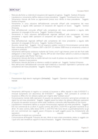 Circolare FISCO
Pagina 21
Circolare d’informazione fiscale con cadenza quindicinale a cura di eDotto per gli iscritti all’Albo dei dottori commercialisti e degli esperti
contabili di Perugia
- Ritenute alla fonte su indennità di cessazione del rapporto di agenzia Soggetti: Sostituti d'imposta
- Liquidazione e versamento dell'Iva relativa al mese precedente Soggetti: Contribuenti Iva mensili
- Versamento ritenute alla fonte sui pignoramenti presso terzi riferite al mese precedente Soggetti:
Sostituti d'imposta
- Versamento in unica soluzione dell'addizionale comunale all'Irpef sulle competenze del mese
precedente a seguito delle operazioni di cessazione del rapporto di lavoro Soggetti: Sostituti
d'imposta
- Rata dell'addizionale comunale all'Irpef sulle competenze del mese precedente a seguito delle
operazioni di conguaglio di fine anno Soggetti: Sostituti d'imposta
- Versamento in unica soluzione dell'addizionale regionale dell'Irpef sulle competenze del mese
precedente a seguito delle operazioni di cessazione del rapporto di lavoro Soggetti: Sostituti
d'imposta
- Rata dell'addizionale regionale dell'Irpef sulle competenze del mese precedente a seguito delle
operazioni di conguaglio di fine anno Soggetti: Sostituti d'imposta
- Acconto mensile Irap Soggetti: Enti ed organismi pubblici nonché le Amministrazioni centrali dello
Stato individuate dal D.M. 5 ottobre 2007 e dal D.M. 22 ottobre 2008 tenuti al versamento unitario di
imposte e contributi.
- Versamento dell'imposta sostitutiva risultante dal "conto unico" sugli interessi, premi ed altri frutti delle
obbligazioni e titoli similari Soggetti: Banche, SIM ed altri intermediari aderenti al sistema di deposito
accentrato gestito dalla Monte Titoli S.p.a
- Versamento ritenute alla fonte su redditi derivanti da riscatti di polizze vita stipulate entro il 31/12/2000
Soggetti: Imprese di assicurazione
- Versamento ritenute alla fonte su interessi e redditi di capitale vari Soggetti: Sostituti d'imposta
- Rata dell'acconto dell'addizionale comunale Irpef trattenuta ai lavoratori dipendenti e pensionati sulle
competenze del mese precedente Soggetti: Sostituti d'imposta
25 maggio 2017
- Presentazione degli elenchi riepilogativi (Intrastat) Soggetti: Operatori intracomunitari con obbligo
mensile
31 maggio 2017
- Versamento dell'imposta di registro sui contratti di locazione e affitto stipulati in data 01/03/2017 o
rinnovati tacitamente con decorrenza dal 01/03/2017 Soggetti: Parti contraenti di contratti di
locazione e affitto che non abbiano optato per il regime della "cedolare secca"
- Comunicazione mensile delle operazioni di acquisto da operatori economici sammarinesi annotate nei
registri Iva nel mese precedente Soggetti: Soggetti passivi Iva italiani che abbiano effettuato operazioni
di acquisto da operatori economici aventi sede, residenza o domicilio nella Repubblica di San marino
- Liquidazione e versamento dell'Iva su acquisti intracomunitari registrati nel mese precedente. Soggetti:
Enti non commerciali di cui all'art. 4, quarto comma, del D.P.R. n. 633/1972 e agricoltori esonerati di cui
all'art. 34, sesto comma, dello stesso D.P.R. n. 633/1972 N.B. Sono tenuti a quest'adempimento sia gli
enti non commerciali non soggetti passivi d'imposta sia quelli soggetti passivi Iva, limitatamente alle
operazioni di acquisto realizzate
nell'esercizio di attività non commerciali
- Comunicazione all'Anagrafe Tributaria dei dati, riferiti al mese solare precedente, relativi ai soggetti con
i quali sono stati intrattenuti rapporti di natura finanziaria Soggetti: Intermediari finanziari.
 