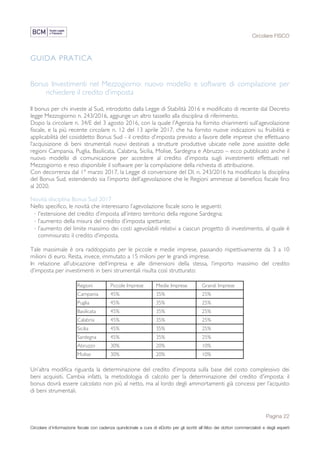 Circolare FISCO
Pagina 22
Circolare d’informazione fiscale con cadenza quindicinale a cura di eDotto per gli iscritti all’Albo dei dottori commercialisti e degli esperti
contabili di Perugia
GUIDA PRATICA
Bonus Investimenti nel Mezzogiorno: nuovo modello e software di compilazione per
richiedere il credito d’imposta
Il bonus per chi investe al Sud, introdotto dalla Legge di Stabilità 2016 e modificato di recente dal Decreto
legge Mezzogiorno n. 243/2016, aggiunge un altro tassello alla disciplina di riferimento.
Dopo la circolare n. 34/E del 3 agosto 2016, con la quale l’Agenzia ha fornito chiarimenti sull’agevolazione
fiscale, e la più recente circolare n. 12 del 13 aprile 2017, che ha fornito nuove indicazioni su fruibilità e
applicabilità del cosiddetto Bonus Sud - il credito d’imposta previsto a favore delle imprese che effettuano
l’acquisizione di beni strumentali nuovi destinati a strutture produttive ubicate nelle zone assistite delle
regioni Campania, Puglia, Basilicata, Calabria, Sicilia, Molise, Sardegna e Abruzzo – ecco pubblicato anche il
nuovo modello di comunicazione per accedere al credito d’imposta sugli investimenti effettuati nel
Mezzogiorno e reso disponibile il software per la compilazione della richiesta di attribuzione.
Con decorrenza dal 1° marzo 2017, la Legge di conversione del Dl. n. 243/2016 ha modificato la disciplina
del Bonus Sud, estendendo sia l’importo dell’agevolazione che le Regioni ammesse al beneficio fiscale fino
al 2020.
Novità disciplina Bonus Sud 2017
Nello specifico, le novità che interessano l’agevolazione fiscale sono le seguenti:
· l'estensione del credito d’imposta all’intero territorio della regione Sardegna;
· l’aumento della misura del credito d’imposta spettante;
· l’aumento del limite massimo dei costi agevolabili relativi a ciascun progetto di investimento, al quale è
commisurato il credito d’imposta.
Tale massimale è ora raddoppiato per le piccole e medie imprese, passando rispettivamente da 3 a 10
milioni di euro. Resta, invece, immutato a 15 milioni per le grandi imprese.
In relazione all’ubicazione dell’impresa e alle dimensioni della stessa, l’importo massimo del credito
d’imposta per investimenti in beni strumentali risulta così strutturato:
Regioni Piccole Imprese Medie Imprese Grandi Imprese
Campania 45% 35% 25%
Puglia 45% 35% 25%
Basilicata 45% 35% 25%
Calabria 45% 35% 25%
Sicilia 45% 35% 25%
Sardegna 45% 35% 25%
Abruzzo 30% 20% 10%
Molise 30% 20% 10%
Un’altra modifica riguarda la determinazione del credito d’imposta sulla base del costo complessivo dei
beni acquisiti. Cambia infatti, la metodologia di calcolo per la determinazione del credito d'imposta: il
bonus dovrà essere calcolato non più al netto, ma al lordo degli ammortamenti già concessi per l’acquisto
di beni strumentali.
 