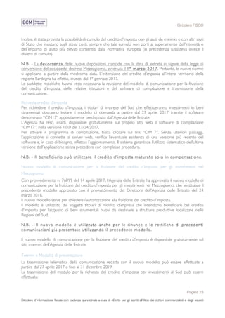 Circolare FISCO
Pagina 23
Circolare d’informazione fiscale con cadenza quindicinale a cura di eDotto per gli iscritti all’Albo dei dottori commercialisti e degli esperti
contabili di Perugia
Inoltre, è stata prevista la possibilità di cumulo del credito d’imposta con gli aiuti de minimis e con altri aiuti
di Stato che insistano sugli stessi costi, sempre che tale cumulo non porti al superamento dell’intensità o
dell’importo di aiuto più elevati consentiti dalla normativa europea (in precedenza sussisteva invece il
divieto di cumulo).
N.B. - La decorrenza delle nuove disposizioni coincide con la data di entrata in vigore della legge di
conversione del cosiddetto decreto Mezzogiorno, avvenuta il 1° marzo 2017. Pertanto, le nuove norme
si applicano a partire dalla medesima data. L’estensione del credito d’imposta all’intero territorio della
regione Sardegna ha effetto, invece, dal 1° gennaio 2017.
Le suddette modifiche hanno reso necessaria la revisione del modello di comunicazione per la fruizione
del credito d’imposta, delle relative istruzioni e del software di compilazione e trasmissione della
comunicazione.
Richiesta credito d’imposta
Per richiedere il credito d’imposta, i titolari di imprese del Sud che effettueranno investimenti in beni
strumentali dovranno inviare il modello di domanda a partire dal 27 aprile 2017 tramite il software
denominato “CIM17” appositamente predisposto dall’Agenzia delle Entrate.
L’Agenzia ha reso, infatti, disponibile gratuitamente sul proprio sito web il software di compilazione
“CIM17”, nella versione 1.0.0 del 27/04/2017.
Per attivare il programma di compilazione, basta cliccare sul link “CIM17”. Senza ulteriori passaggi,
l’applicazione si connette al server web, verifica l’eventuale esistenza di una versione più recente del
software e, in caso di bisogno, effettua l’aggiornamento. Il sistema garantisce l’utilizzo sistematico dell’ultima
versione dell’applicazione senza procedere con complesse procedure.
N.B. - Il beneficiario può utilizzare il credito d’imposta maturato solo in compensazione.
Nuovo modello di comunicazione per la fruizione del credito d’imposta per gli investimenti nel
Mezzogiorno
Con provvedimento n. 76099 del 14 aprile 2017, l’Agenzia delle Entrate ha approvato il nuovo modello di
comunicazione per la fruizione del credito d’imposta per gli investimenti nel Mezzogiorno, che sostituisce il
precedente modello approvato con il provvedimento del Direttore dell’Agenzia delle Entrate del 24
marzo 2016.
Il nuovo modello serve per chiedere l’autorizzazione alla fruizione del credito d'imposta.
Il modello è utilizzato dai soggetti titolari di reddito d’impresa che intendono beneficiare del credito
d’imposta per l’acquisto di beni strumentali nuovi da destinare a strutture produttive localizzate nelle
Regioni del Sud.
N.B. - Il nuovo modello è utilizzato anche per le rinunce e le rettifiche di precedenti
comunicazioni già presentate utilizzando il precedente modello.
Il nuovo modello di comunicazione per la fruizione del credito d’imposta è disponibile gratuitamente sul
sito internet dell’Agenzia delle Entrate.
Termini e Modalità di presentazione
La trasmissione telematica della comunicazione redatta con il nuovo modello può essere effettuata a
partire dal 27 aprile 2017 e fino al 31 dicembre 2019.
La trasmissione del modulo per la richiesta del credito d’imposta per investimenti al Sud può essere
effettuata:
 