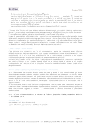 Circolare FISCO
Pagina 24
Circolare d’informazione fiscale con cadenza quindicinale a cura di eDotto per gli iscritti all’Albo dei dottori commercialisti e degli esperti
contabili di Perugia
· direttamente, da parte dei soggetti abilitati dall’Agenzia;
· tramite una società del gruppo, se il richiedente fa parte di un gruppo societario. Si considerano
appartenenti al gruppo l’ente o la società controllante e le società controllate. Si considerano
controllate le società per azioni, in accomandita per azioni e a responsabilità limitata le cui azioni o
quote sono possedute dall’ente o società controllante, o tramite altra società controllata, per una
percentuale superiore al 50% del capitale;
· tramite gli intermediari (professionisti, associazioni di categoria, Caf, altri soggetti).
L’Agenzia delle Entrate, sulla base della completezza dei dati esposti nel modello, rilascia in via telematica
per ogni comunicazione presentata apposita ricevuta attestante la fruibilità o meno del credito d’imposta.
L’invio della comunicazione può avvenire utilizzando i canali Entratel o Fisconline.
In caso di presentazione telematica tramite i soggetti incaricati sopra indicati (intermediari abilitati e società
del gruppo), questi ultimi devono consegnare al contribuente, insieme alla ricezione della comunicazione o
all’assunzione dell’incarico per predisporla, l’impegno a trasmetterla in via telematica all’Agenzia. La data di
questo impegno, insieme alla sottoscrizione del soggetto incaricato e all’indicazione del suo codice fiscale,
va riportata nello specifico riquadro “Impegno alla presentazione telematica”.
Come si compila il nuovo modello
Ogni impresa può presentare una o più comunicazioni, anche nel medesimo anno. Ciascuna
comunicazione può avere ad oggetto uno o più progetti d’investimento iniziale ai sensi dell’articolo 2 del
Regolamento UE n. 651/2014 della Commissione. Se la comunicazione si riferisce a più progetti
d’investimento, per ogni progetto va compilato un distinto modulo del quadro A.
In questo quadro vanno indicati i dati relativi a ciascun progetto d’investimento e l’ammontare complessivo
del credito d’imposta di cui l’impresa intende fruire. Se la comunicazione si riferisce a più progetti
d’investimento, per ciascuno di essi va compilato un distinto modulo di questo quadro, numerandolo
progressivamente.
Rinuncia totale al credito d’imposta/Rettifica precedente comunicazione
Se il contribuente, per qualsiasi motivo, vuole annullare gli effetti di una comunicazione già inviata,
rinunciando totalmente al credito d’imposta indicato nella medesima, può presentare una rinuncia totale,
utilizzando questo stesso modello nel quale deve barrare la casella relativa alla rinuncia e indicare il
numero di protocollo attribuito dal servizio telematico alla comunicazione che vuole annullare. In tal caso, i
quadri A, B, C e D non vanno compilati e nel riquadro “Dichiarazione sostitutiva di atto notorio” non va
apposta la firma.
Se il contribuente, invece, vuole rettificare una precedente comunicazione deve compilare il modello in
tutte le sue parti e barrare nel frontespizio la casella relativa alla rettifica, indicando il numero di protocollo
della comunicazione oggetto di modifica. La comunicazione di rettifica sostituisce la precedente
comunicazione.
N.B. - Anche le comunicazioni di rinuncia e rettifica possono essere presentate entro il
31 dicembre 2019.
Norme e prassi
Decreto legge n. 243 del 29 dicembre 2016
Agenzia delle Entrate, provvedimento n. 76099 del 14 aprile 2017
 