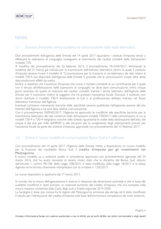 Circolare FISCO
Pagina 4
Circolare d’informazione fiscale con cadenza quindicinale a cura di eDotto per gli iscritti all’Albo dei dottori commercialisti e degli esperti
contabili di Perugia
NEWS
1.1 Sostituti d'imposta: senza scadenza la comunicazione della sede telematica
Due provvedimenti dell'agenzia delle Entrate del 14 aprile 2017 riguardano i sostituti d’imposta tenuti a
effettuare le operazioni di conguaglio susseguenti al ricevimento dei risultati contabili delle dichiarazioni
modello 730.
A modifica del provvedimento del 22 febbraio 2013, il provvedimento 76124/E/2017, eliminando la
scadenza del 31 marzo già indicata per la trasmissione dell’indirizzo telematico (entro la quale il sostituto
d’imposta doveva inviare il modello di “Comunicazione per la ricezione in via telematica dei dati relativi al
modelli 730-4 resi disponibili dall’Agenzia delle Entrate”), prevede che le comunicazioni inviate oltre detta
data producono effetti da subito.
Inoltre, si stabilisce che il sostituto d’imposta che riceve il risultato contabile di un contribuente per il quale
non è tenuto all’effettuazione delle operazioni di conguaglio ne deve dare comunicazione, entro cinque
giorni lavorativi da quello di ricezione dei risultati contabili, tramite i servizi telematici dell’Agenzia delle
entrate per il successivo inoltro al soggetto che ha prestato l’assistenza fiscale. Dunque, il sostituto non
dovrà restituire il modello 730-4 direttamente al Caf o al professionista abilitato indicato nel flusso
telematico trasmesso dall’Agenzia.
Eventuali correzioni meramente tecniche delle specifiche saranno pubblicate nell’apposita sezione del sito
internet dell’Agenzia e ne sarà data relativa comunicazione.
Con il provvedimento 76094/E/2017, l'Agenzia ha approvato le modifiche alle specifiche tecniche per la
trasmissione telematica dei dati contenuti nelle dichiarazioni modelli 730/2017 nelle comunicazioni di cui ai
modelli 730-4 e 730-4 integrativo nonché nella scheda riguardante le scelte della destinazione dell’otto, del
cinque e del due per mille dell’IRPEF e alle istruzioni per lo svolgimento degli adempimenti previsti per
l’assistenza fiscale da parte dei sostituti d’imposta, approvate con provvedimento del 15 febbraio 2017.
1.2 Online il nuovo modello di comunicazione Bonus Sud e il software
Con provvedimento del 14 aprile 2017, l'Agenzia delle Entrate mette a disposizione un nuovo modello
per la fruizione del cosiddetto Bonus Sud: il credito d’imposta per gli investimenti nel
Mezzogiorno.
Il nuovo modello va a sostituire quello in precedenza approvato con provvedimento agenziale del 24
marzo 2016, che ha avuto necessità di essere rivisto dato che la disciplina del Bonus Sud, istituito
dall’articolo 1, commi 98-108, della Legge 208/2015, è stata modificata dalla Legge 18/2017 e la stessa
Agenzia ne ha fornito chiarimenti interpretativi con la circolare n. 12/E/2017.
Le nuove disposizioni si applicano dal 1° marzo 2017.
Si ricorda che la misura dell’agevolazione è diversa in relazione alla dimensione aziendale e che in base alle
suddette modifiche è stato previsto un notevole aumento del credito d’imposta, che ora compete nella
misura massima consentita dalla Carta degli aiuti a finalità regionale 2014-2020.
La Sardegna è stata, poi, inclusa fra le regioni del Mezzogiorno ammesse alla deroga ed è stato modificato
il calcolo per l'attribuzione del credito d’imposta sulla base dell’ammontare complessivo dei costi sostenuti.
 