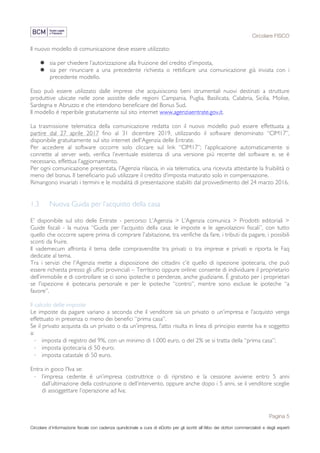 Circolare FISCO
Pagina 5
Circolare d’informazione fiscale con cadenza quindicinale a cura di eDotto per gli iscritti all’Albo dei dottori commercialisti e degli esperti
contabili di Perugia
Il nuovo modello di comunicazione deve essere utilizzato:
l sia per chiedere l’autorizzazione alla fruizione del credito d'imposta,
l sia per rinunciare a una precedente richiesta o rettificare una comunicazione già inviata con i
precedente modello.
Esso può essere utilizzato dalle imprese che acquisiscono beni strumentali nuovi destinati a strutture
produttive ubicate nelle zone assistite delle regioni Campania, Puglia, Basilicata, Calabria, Sicilia, Molise,
Sardegna e Abruzzo e che intendono beneficiare del Bonus Sud.
Il modello è reperibile gratuitamente sul sito internet www.agenziaentrate.gov.it.
La trasmissione telematica della comunicazione redatta con il nuovo modello può essere effettuata a
partire dal 27 aprile 2017 fino al 31 dicembre 2019, utilizzando il software denominato “CIM17”,
disponibile gratuitamente sul sito internet dell'Agenzia delle Entrate.
Per accedere al software occorre solo cliccare sul link “CIM17”; l’applicazione automaticamente si
connette al server web, verifica l’eventuale esistenza di una versione più recente del software e, se è
necessario, effettua l’aggiornamento.
Per ogni comunicazione presentata, l’Agenzia rilascia, in via telematica, una ricevuta attestante la fruibilità o
meno del bonus. Il beneficiario può utilizzare il credito d’imposta maturato solo in compensazione.
Rimangono invariati i termini e le modalità di presentazione stabiliti dal provvedimento del 24 marzo 2016.
1.3 Nuova Guida per l’acquisto della casa
E' disponibile sul sito delle Entrate - percorso: L’Agenzia > L’Agenzia comunica > Prodotti editoriali >
Guide fiscali - la nuova “Guida per l’acquisto della casa: le imposte e le agevolazioni fiscali”, con tutto
quello che occorre sapere prima di comprare l'abitazione, tra verifiche da fare, i tributi da pagare, i possibili
sconti da fruire.
Il vademecum affronta il tema delle compravendite tra privati o tra imprese e privati e riporta le Faq
dedicate al tema.
Tra i servizi che l'Agenzia mette a disposizione dei cittadini c'è quello di ispezione ipotecaria, che può
essere richiesta presso gli uffici provinciali – Territorio oppure online: consente di individuare il proprietario
dell’immobile e di controllare se ci sono ipoteche o pendenze, anche giudiziarie. È gratuito per i proprietari
se l'ispezione è ipotecaria personale e per le ipoteche “contro”, mentre sono escluse le ipoteche “a
favore”.
Il calcolo delle imposte
Le imposte da pagare variano a seconda che il venditore sia un privato o un’impresa e l’acquisto venga
effettuato in presenza o meno dei benefici “prima casa”.
Se il privato acquista da un privato o da un’impresa, l’atto risulta in linea di principio esente Iva e soggetto
a:
· imposta di registro del 9%, con un minimo di 1.000 euro, o del 2% se si tratta della “prima casa”;
· imposta ipotecaria di 50 euro;
· imposta catastale di 50 euro.
Entra in gioco l'Iva se:
· l’impresa cedente è un’impresa costruttrice o di ripristino e la cessione avviene entro 5 anni
dall’ultimazione della costruzione o dell’intervento, oppure anche dopo i 5 anni, se il venditore sceglie
di assoggettare l’operazione ad Iva;
 