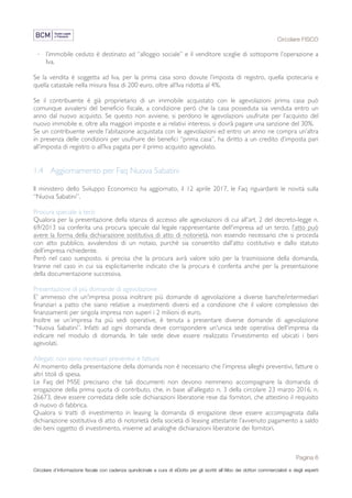 Circolare FISCO
Pagina 6
Circolare d’informazione fiscale con cadenza quindicinale a cura di eDotto per gli iscritti all’Albo dei dottori commercialisti e degli esperti
contabili di Perugia
· l’immobile ceduto è destinato ad “alloggio sociale” e il venditore sceglie di sottoporre l’operazione a
Iva.
Se la vendita è soggetta ad Iva, per la prima casa sono dovute l’imposta di registro, quella ipotecaria e
quella catastale nella misura fissa di 200 euro, oltre all’Iva ridotta al 4%.
Se il contribuente è già proprietario di un immobile acquistato con le agevolazioni prima casa può
comunque avvalersi del beneficio fiscale, a condizione però che la casa posseduta sia venduta entro un
anno dal nuovo acquisto. Se questo non avviene, si perdono le agevolazioni usufruite per l’acquisto del
nuovo immobile e, oltre alla maggiori imposte e ai relativi interessi, si dovrà pagare una sanzione del 30%.
Se un contribuente vende l’abitazione acquistata con le agevolazioni ed entro un anno ne compra un’altra
in presenza delle condizioni per usufruire dei benefici “prima casa”, ha diritto a un credito d’imposta pari
all’imposta di registro o all’Iva pagata per il primo acquisto agevolato.
1.4 Aggiornamento per Faq Nuova Sabatini
Il ministero dello Sviluppo Economico ha aggiornato, il 12 aprile 2017, le Faq riguardanti le novità sulla
“Nuova Sabatini”.
Procura speciale a terzi
Qualora per la presentazione della istanza di accesso alle agevolazioni di cui all'art. 2 del decreto-legge n.
69/2013 sia conferita una procura speciale dal legale rappresentante dell'impresa ad un terzo, l’atto può
avere la forma della dichiarazione sostitutiva di atto di notorietà, non essendo necessario che si proceda
con atto pubblico, avvalendosi di un notaio, purchè sia consentito dall’atto costitutivo e dallo statuto
dell’impresa richiedente.
Però nel caso suesposto, si precisa che la procura avrà valore solo per la trasmissione della domanda,
tranne nel caso in cui sia esplicitamente indicato che la procura è conferita anche per la presentazione
della documentazione successiva.
Presentazione di più domande di agevolazione
E’ ammesso che un'impresa possa inoltrare più domande di agevolazione a diverse banche/intermediari
finanziari a patto che siano relative a investimenti diversi ed a condizione che il valore complessivo dei
finanziamenti per singola impresa non superi i 2 milioni di euro.
Inoltre se un’impresa ha più sedi operative, è tenuta a presentare diverse domande di agevolazione
“Nuova Sabatini”. Infatti ad ogni domanda deve corrispondere un'unica sede operativa dell'impresa da
indicare nel modulo di domanda. In tale sede deve essere realizzato l'investimento ed ubicati i beni
agevolati.
Allegati: non sono necessari preventivi e fatture
Al momento della presentazione della domanda non è necessario che l’impresa alleghi preventivi, fatture o
altri titoli di spesa.
Le Faq del MiSE precisano che tali documenti non devono nemmeno accompagnare la domanda di
erogazione della prima quota di contributo, che, in base all’allegato n. 3 della circolare 23 marzo 2016, n.
26673, deve essere corredata delle sole dichiarazioni liberatorie rese dai fornitori, che attestino il requisito
di nuovo di fabbrica.
Qualora si tratti di investimento in leasing la domanda di erogazione deve essere accompagnata dalla
dichiarazione sostitutiva di atto di notorietà della società di leasing attestante l’avvenuto pagamento a saldo
dei beni oggetto di investimento, insieme ad analoghe dichiarazioni liberatorie dei fornitori.
 