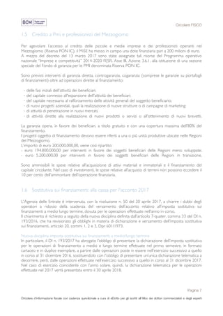 Circolare FISCO
Pagina 7
Circolare d’informazione fiscale con cadenza quindicinale a cura di eDotto per gli iscritti all’Albo dei dottori commercialisti e degli esperti
contabili di Perugia
1.5 Credito a Pmi e professionisti del Mezzogiorno
Per agevolare l’accesso al credito delle piccole e medie imprese e dei professionisti operanti nel
Mezzogiorno (Riserva PON IC), il MiSE ha messo in campo una dote finanziaria pari a 200 milioni di euro.
A mezzo del decreto del 13 marzo 2017 sono state assegnate tali risorse del Programma operativo
nazionale “Imprese e competitività” 2014-2020 FESR, Asse III, Azione 3.6.1, alla istituzione di una sezione
speciale del Fondo di garanzia per le PMI denominata Riserva PON IC.
Sono previsti interventi di garanzia diretta, controgaranzia, cogaranzia (comprese le garanzie su portafogli
di finanziamenti) oltre ad operazioni dirette al finanziamento:
· delle fasi iniziali dell'attività dei beneficiari;
· del capitale connesso all'espansione dell'attività dei beneficiari;
· del capitale necessario al rafforzamento delle attività generali del soggetto beneficiario;
· di nuovi progetti aziendali, quali la realizzazione di nuove strutture o di campagne di marketing;
· di attività di penetrazione in nuovi mercati;
· di attività dirette alla realizzazione di nuovi prodotti o servizi o all'ottenimento di nuovi brevetti.
La garanzia opera, in favore dei beneficiari, a titolo gratuito e con una copertura massima dell’80% del
finanziamento.
I progetti oggetto di finanziamento devono essere riferiti a una o più unità produttive ubicate nelle Regioni
del Mezzogiorno.
L’importo di euro 200.000.000,00, viene così ripartito:
- euro 194.800.000,00 per interventi in favore dei soggetti beneficiari delle Regioni meno sviluppate;
- euro 5.200.000,00 per interventi in favore dei soggetti beneficiari delle Regioni in transizione.
Sono ammissibili le spese relative all’acquisizione di attivi materiali e immateriali e il finanziamento del
capitale circolante. Nel caso di investimenti, le spese relative all’acquisto di terreni non possono eccedere il
10 per cento dell’ammontare dell’operazione finanziaria.
1.6 Sostitutiva sui finanziamenti: alla cassa per l'acconto 2017
L'Agenzia delle Entrate è intervenuta, con la risoluzione n. 50 del 20 aprile 2017, a chiarire i dubbi degli
operatori a ridosso della scadenza del versamento dell’acconto relativo all’imposta sostitutiva sui
finanziamenti a medio lungo termine, dovuta per le operazioni effettuate nell’anno in corso.
Il chiarimento è richiesto a seguito della nuova disciplina definita dall'articolo 7-quater, comma 33 del Dl n.
193/2016, che ha revisionato gli obblighi in materia di dichiarazione e versamento dell’imposta sostitutiva
sui finanziamenti, articolo 20, commi 1, 2 e 3, Dpr 601/1973.
Nuova disciplina imposta sostitutiva sui finanziamenti a medio/lungo termine
In particolare, il Dl n. 193/2017 ha abrogato l’obbligo di presentare la dichiarazione dell’imposta sostitutiva
per le operazioni di finanziamento a medio e lungo termine effettuate nel primo semestre, in formato
cartaceo e in duplice esemplare, a partire dalle operazioni poste in essere nell’esercizio successivo a quello
in corso al 31 dicembre 2016, sostituendolo con l'obbligo di presentare un’unica dichiarazione telematica a
decorrere, però, dalle operazioni effettuate nell’esercizio successivo a quello in corso al 31 dicembre 2017.
Nel caso di esercizio coincidente con l’anno solare, quindi, la dichiarazione telematica per le operazioni
effettuate nel 2017 verrà presentata entro il 30 aprile 2018.
 