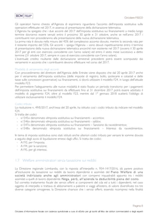 Circolare FISCO
Pagina 8
Circolare d’informazione fiscale con cadenza quindicinale a cura di eDotto per gli iscritti all’Albo dei dottori commercialisti e degli esperti
contabili di Perugia
Gli operatori hanno chiesto all'Agenzia di esprimersi riguardano l’acconto dell’imposta sostitutiva sulle
operazioni effettuate nel 2017, in assenza di presentazione della dichiarazione telematica.
L'Agenzia ha spiegato che i due acconti del 2017 dell'imposta sostitutiva sui finanziamenti a medio lungo
termine dovranno essere versati entro il prossimo 30 aprile e 31 ottobre, anche se nell’anno 2017 i
contribuenti non procederanno alla presentazione della nuova dichiarazione telematica.
La prima rata è dovuta nella misura del 45% del complessivo acconto dovuto, mentre la seconda rata per
il restante importo del 55%. Gli acconti – spiega l'Agenzia – sono dovuti rispettivamente entro il termine
di presentazione della nuova dichiarazione telematica ancorché non esistente nel 2017 (ovvero il 30 aprile
2017 per gli enti con esercizio coincidente con l’anno solare) ed entro il sesto mese successivo a detto
termine (31 ottobre 2017, sempre in caso di esercizio coincidente con l’anno solare).
L’eventuale credito risultante dalle dichiarazione semestrali precedenti potrà essere scomputato dai
versamenti in acconto che i contribuenti devono effettuare nel corso del 2017.
Modalità di versamento degli acconti
Con provvedimento del direttore dell'Agenzia delle Entrate viene disposto che dal 20 aprile 2017 anche
per il versamento dell'imposta sostitutiva (delle imposte di registro, bollo, ipotecarie e catastali e delle
tasse sulle concessioni governative) sui finanziamenti, si dovrà utilizzare il modello F24, in luogo dell'attuale
modello F23.
Per permettere l'adeguamento alle nuove modalità è stato fissato un periodo transitorio: per i pagamenti
dell’imposta sostitutiva sui finanziamenti da effettuare fino al 31 dicembre 2017 potrà essere adottato il
modello di pagamento F24, oltre al modello F23, mentre dal 1° gennaio 2018 scatterà l'obbligo di
utilizzare esclusivamente il modello F24.
Codici tributo
La risoluzione n. 49/E/2017, anch'essa del 20 aprile, ha istituito così i codici tributo da indicare nel modello
F24.
Si tratta dei codici:
- «1545» denominato «Imposta sostitutiva sui finanziamenti - acconto»;
- «1546» denominato «Imposta sostitutiva sui finanziamenti - saldo»;
- «1547» denominato «Imposta sostitutiva sui finanziamenti – Sanzione da ravvedimento»;
- «1548» denominato «Imposta sostitutiva sui finanziamenti – Interessi da ravvedimento».
In tema di imposta sostitutiva sono stati istituiti anche ulteriori codici tributo per versare le somme dovute
a seguito degli avvisi di liquidazione emessi dagli uffici. Si tratta dei codici:
· A193, per l'imposta;
· A194, per la sanzione;
· A195, per gli interessi.
1.7 Welfare amministratori senza tassazione sui redditi
La Direzione regionale Lombardia, con la risposta all'interpello n. 954-1417/2016, dà parere positivo
all'esclusione da tassazione sui redditi da lavoro dipendente e assimilati del Piano Welfare di una
società indirizzato anche agli amministratori con compensi inquadrabili appunto tra i redditi
assimilati a quelli di lavoro dipendente. Nega, però, all'azienda la deducibilità piena del costo.
Sul corretto trattamento fiscale dei servizi offerti ai componenti del cda ed a tutti i dipendenti, nel caso
oggetto di interpello si trattava di abbonamenti a palestre e viaggi all’estero, di valore diversificato tra tre
diverse categorie omogenee, la Direzione chiarisce che i servizi offerti, essendo ricompresi nella finalità
 