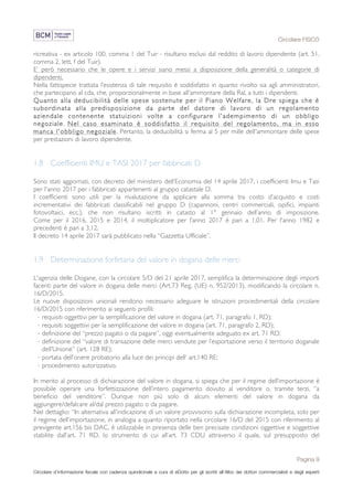 Circolare FISCO
Pagina 9
Circolare d’informazione fiscale con cadenza quindicinale a cura di eDotto per gli iscritti all’Albo dei dottori commercialisti e degli esperti
contabili di Perugia
ricreativa - ex articolo 100, comma 1 del Tuir - risultano esclusi dal reddito di lavoro dipendente (art. 51,
comma 2, lett. f del Tuir).
E’ però necessario che le opere e i servizi siano messi a disposizione della generalità o categorie di
dipendenti.
Nella fattispecie trattata l’esistenza di tale requisito è soddisfatto in quanto rivolto sia agli amministratori,
che partecipano al cda, che, proporzionalmente in base all'ammontare della Ral, a tutti i dipendenti.
Quanto alla deducibilità delle spese sostenute per il Piano Welfare, la Dre spiega che è
subordinata alla predisposizione da parte del datore di lavoro di un regolamento
aziendale contenente statuizioni volte a configurare l'adempimento di un obbligo
negoziale. Nel caso esaminato è soddisfatto il requisito del regolamento, ma in esso
manca l'obbligo negoziale. Pertanto, la deducibilità si ferma al 5 per mille dell'ammontare delle spese
per prestazioni di lavoro dipendente.
1.8 Coefficienti IMU e TASI 2017 per fabbricati D
Sono stati aggiornati, con decreto del ministero dell’Economia del 14 aprile 2017, i coefficienti Imu e Tasi
per l'anno 2017 per i fabbricati appartenenti al gruppo catastale D.
I coefficienti sono utili per la rivalutazione da applicare alla somma tra costo d’acquisto e costi
incrementativi dei fabbricati classificabili nel gruppo D (capannoni, centri commerciali, opifici, impianti
fotovoltaici, ecc.), che non risultano iscritti in catasto al 1° gennaio dell’anno di imposizione.
Come per il 2016, 2015 e 2014, il moltiplicatore per l’anno 2017 è pari a 1,01. Per l'anno 1982 e
precedenti è pari a 3,12.
Il decreto 14 aprile 2017 sarà pubblicato nella “Gazzetta Ufficiale”.
1.9 Determinazione forfetaria del valore in dogana delle merci
L'agenzia delle Dogane, con la circolare 5/D del 21 aprile 2017, semplifica la determinazione degli importi
facenti parte del valore in dogana delle merci (Art.73 Reg. (UE) n. 952/2013), modificando la circolare n.
16/D/2015.
Le nuove disposizioni unionali rendono necessario adeguare le istruzioni procedimentali della circolare
16/D/2015 con riferimento ai seguenti profili:
· requisiti oggettivi per la semplificazione del valore in dogana (art. 71, paragrafo 1, RD);
· requisiti soggettivi per la semplificazione del valore in dogana (art. 71, paragrafo 2, RD);
· definizione del “prezzo pagato o da pagare”, oggi eventualmente adeguato ex art. 71 RD;
· definizione del “valore di transazione delle merci vendute per l’esportazione verso il territorio doganale
dell’Unione” (art. 128 RE);
· portata dell’onere probatorio alla luce dei principi dell’ art.140 RE;
· procedimento autorizzativo.
In merito al processo di dichiarazione del valore in dogana, si spiega che per il regime dell’importazione è
possibile operare una forfettizzazione dell’intero pagamento dovuto al venditore o, tramite terzi, “a
beneficio del venditore”. Dunque non più solo di alcuni elementi del valore in dogana da
aggiungere/defalcare al/dal prezzo pagato o da pagare.
Nel dettaglio: “In alternativa all’indicazione di un valore provvisorio sulla dichiarazione incompleta, solo per
il regime dell’importazione, in analogia a quanto riportato nella circolare 16/D del 2015 con riferimento al
previgente art.156 bis DAC, è utilizzabile in presenza delle ben precisate condizioni oggettive e soggettive
stabilite dall’art. 71 RD, lo strumento di cui all’art. 73 CDU attraverso il quale, sul presupposto del
 